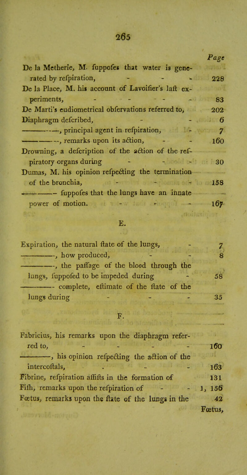 Page De la Metherie, M. fuppofes that water is gene- rated by refpiration, - - 228 De la Place, M. hii account of Lavoifier's laft ex- periments, - - - - 83 De Marti's eudiometrical obfervations referred to, 202 Diaphragm defcribed, - - 6 , principal agent in refpiration, - J , remarks upon its action, - - 160 Drowning, a defcription of the action of the ref- piratory organs during - 30 Dumas, M. his opinion refpe&ing the termination of the bronchia, - 158 fuppofes that the lungs have an innate power of motion. - - \Qf E. Expiration, the natural ftate of the lungs, - j , how produced, - - 8 , the paflage of the blood through the lungs, fuppofed to be impeded during - 58 complete, eftimate of the flate of the lungs during - - 35 F. Fabricius, his remarks upon the diaphragm refer- red to, ... _ jfjo , his opinion refpe&ing the a£Hon of the intercoftals, . - - 163 Fibrine, refpiration aififts in the formation of 131 Fifh, remarks upon the refpiration of - 1, 156 Foetus, remarks upon the ftate of the lungs in the 42 Foetus,