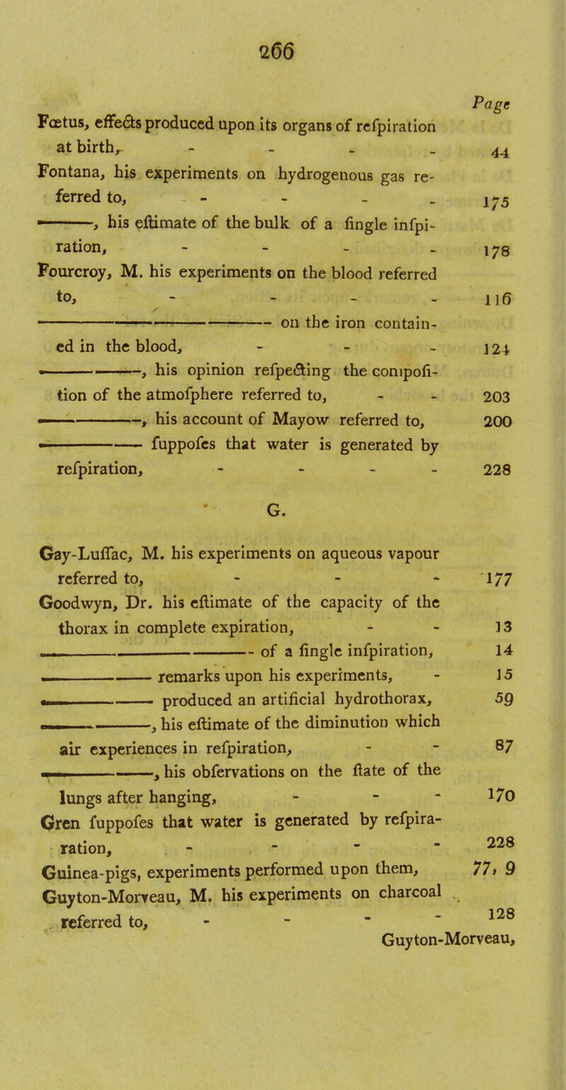 Page Fcetus, effeds produced upon its organs of refpiration at birth, - - . -44 Fontana, his experiments on hydrogenous gas re- ferred to, - - - - 175 ■ , his eftimate of the bulk of a fingle infpi- ration, - -178 Fourcroy, M. his experiments on the blood referred to, - - - - 116 ■ on the iron contain- ed in the blood, - - - 124 his opinion refpe&ing the conipofi- tion of the atmofphere referred to, - - 203 — , his account of Mayow referred to, 200 — fuppofes that water is generated by refpiration, - - - - 228 G. Gay-LufTac, M. his experiments on aqueous vapour referred to, - - 1/7 Goodwyn, Dr. his eftimate of the capacity of the thorax in complete expiration, - - 13 ' of a lingle infpiration, 14 remarks upon his experiments, - 15 produced an artificial hydrothorax, 59 , his eftimate of the diminution which air experiences in refpiration, - - 87 — , , his obfervations on the ftate of the lungs after hanging, - - - 170 Gren fuppofes that water is generated by refpira- ration, - - - - 228 Guinea-pigs, experiments performed upon them, 77, 9 Guyton-Morteau, M. his experiments on charcoal . referred to, - 128 Guyton-Morveau,