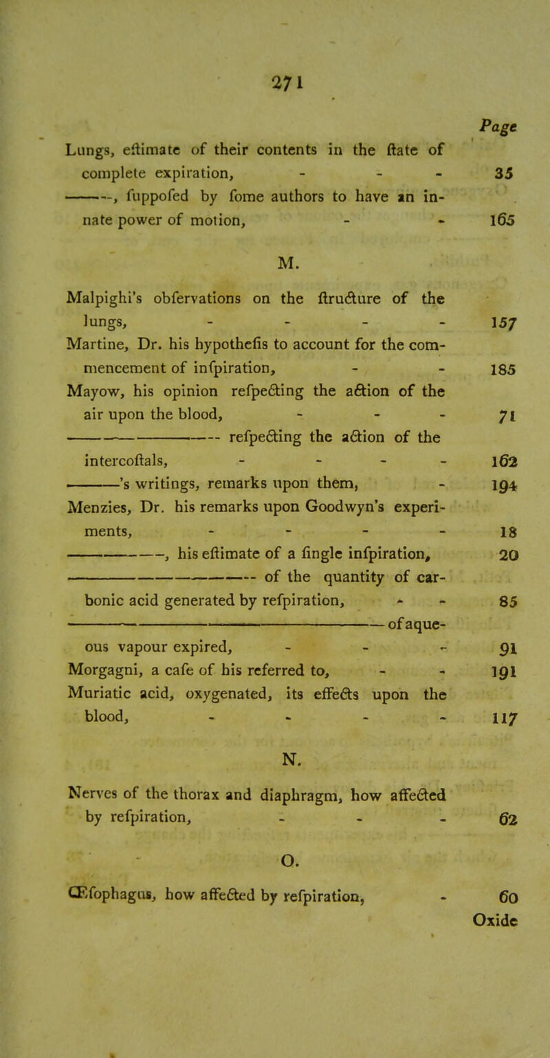 Page Lungs, eitimate of their contents in the ftate of complete expiration, - 35 , iuppofed by fome authors to have in in- nate power of motion, - - 165 M. Malpighi's obfervations on the ftructure of the lungs, - 157 Martine, Dr. his hypothefis to account for the com- mencement of infpiration, - - 185 Mayow, his opinion refpedting the aftion of the air upon the blood, - - - 71 refpe&ing the action of the intercoftals, - - 162 's writings, remarks upon them, - 194, Menzies, Dr. his remarks upon Goodwyn's experi- ments, - - - 18 , his eftimate of a lingle infpiration, 20 of the quantity of car- bonic acid generated by refpiration, - 85 ofaque- ous vapour expired, - - 91 Morgagni, a cafe of his referred to, - - 191 Muriatic acid, oxygenated, its effe&s upon the blood, - - - - 117 N. Nerves of the thorax and diaphragm, how affe&ed by refpiration, - -62 O. ffifophagus, how affefted by refpiration, - 60 Oxide