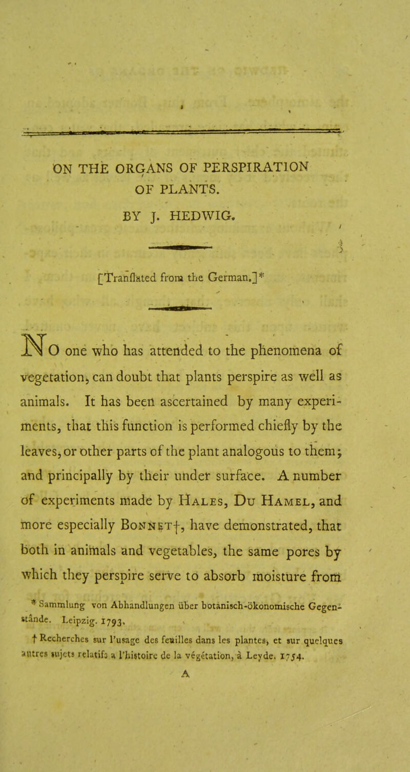 ON THE ORGANS OF PERSPIRATION OF PLANTS. BY J. HEDWIG. [Tranflated from the German.]* No one who has attended to the phenomena of vegetation^ can doubt that plants perspire as well as animals. It has been ascertained by many experi- ments, that this function is performed chiefly by the leaves, or other parts of the plant analogous to them; and principally by their under surface. A number of experiments made by Hales, Du Hamel, and more especially BoNNETf, have demonstrated, that both in anittials and vegetables, the same pores by which they perspire serve to absorb moistiire front * Sammlung von Abhandlungen iiber botanisch-okonomische Gegen- stande. Leipzig. 1793, f Rccherches sur I'usagc des fenilles dans les plantes, et sur quelqucs autres lujcts relatifs a I'hijtoirc dc la vegetation, a Leyde. 1754. A