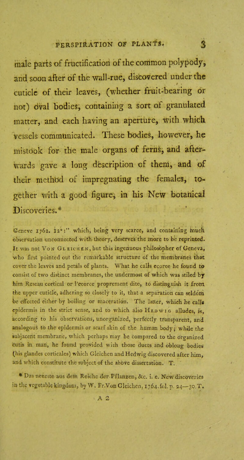 male parts of friictificatioii of the common polypody, and soon after of the wall-rue, discovered under tlie cuticle of their leaves, (whether fruit-bearing or not) oval bodies, containing a sort of granulated matter, and each having an aperture, with which vessels communicated. These bodies, however, he mistook for the male organs of ferilS, and after- wards gave a long description of them, and of their methbd of impregnating the females, to- gether with a good figure, in his New botanical Discoveries.* Geneve 1762. ia: which, being very scarce, and containing much observation unconnected with theory, deserves the more to be reprinted. It was not Von GLEicHfiN,but this ingenuous philosopher of Geneva, who first pointed out the remarkable structure of the membraneis that cover the leaves and petils of plants. What he calls ecorce he found to consist of two distinct membranes, the undermost of which was stilcd by him Reseau cortical or I'ecorce proprement dite, to distingui^ it from the u))pcr cuticle, adhering so closely to it, that a separation can selddtii be effected either by boiling or maceration. The latter, which he calls epidermis in the strict sense, and to which also Hejjwic alludes, is, according to his observations, unorganized, perfectly transparent, and analogous tb the epidermis or scarf skin of the haman body; while the subjacent membrane, which perhaps may be compared to the organized cutis in man, he found provided with those ducts and obloug bodies (his glandes corticales) which Gleichen and Hedwig discovered after him, and which constitute the subject of the above dissertation. T, • Das neneste aus detn Rcichc der Pflanzcn, &c. i. e. New discoveries in the vegetable kingdom, by W. Fr.Von Glcichcnj 1764.fol. p. 34—30.T.