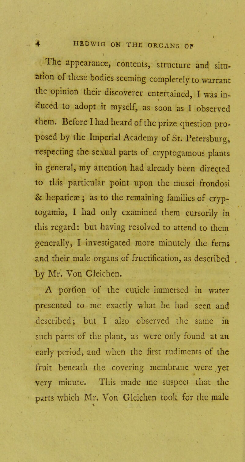 The appeamiice, contents, structure and situ- ation of these bodies seeming completely to warrant the opinion their discoverer entertained, I was in^ duced to adopt it myself, as soon as I observed *hem. Before I had heard of the prize question pro- posed by the Imperial Academy of St. Petersburg, respecting the sexual parts of cryptogaraous plants in general, my attention had already been directed to this particular point upon the musci frondosi & hepaticce ; as to the remaining fiimilies of cryp- togamia, I had only examined them cursorily in this regard: but having resolved to attend to them generally, I investigated more minutely the ferns and their male organs of fructification, as described by Mr. Von Gleichen. A portion of the cuxicle immersed in water presented to me exactly what he had seen and described; but I also observed the same in such parts of the plant, as were only found at an early period, and when the first rudiments of the fruit beneath the covering membrane were yet very minute. This made me suspect that the parts which Mr. Von Gleichen took for the male