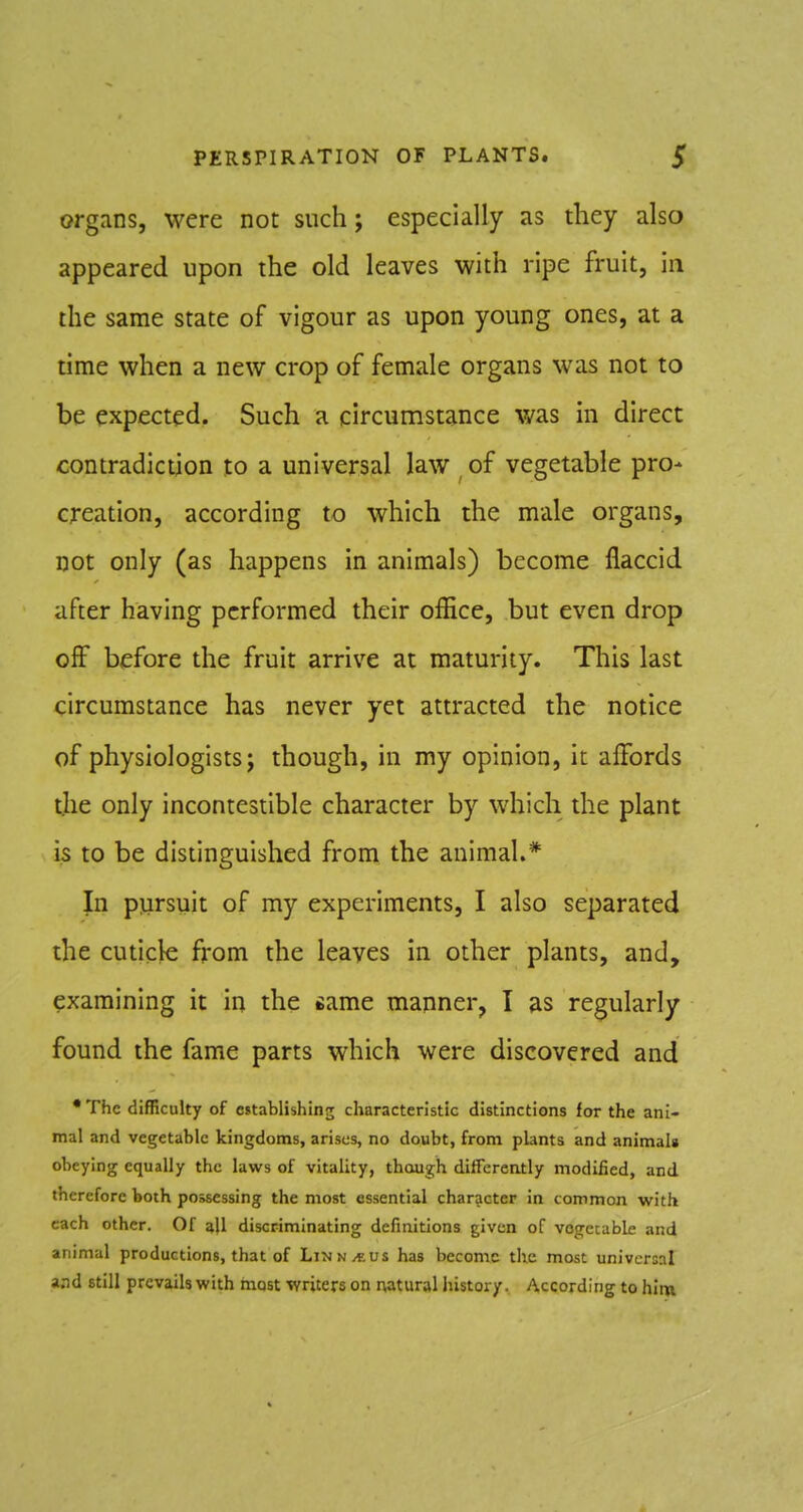 organs, were not such; especially as they also appeared upon the old leaves with ripe fruit, in the same state of vigour as upon young ones, at a time when a new crop of female organs was not to be expected. Such a circumstance v/as in direct contradiction to a universal law of vegetable pro- creation, according to which the male organs, not only (as happens in animals) become flaccid after having performed their ofEce, but even drop off before the fruit arrive at maturity. This last circumstance has never yet attracted the notice of physiologists; though, in my opinion, it affords the only incontestible character by which the plant is to be disunguished from the animal.* In pursuit of my experiments, I also separated the cuticle from the leaves in other plants, and, examining it in the same manner, I as regularly found the fame parts which were discovered and •The difficulty of establishing characteristic distinctions for the ani- mal and vegetable kingdoms, arises, no doubt, from plants and animals obeying equally the laws of vitality, though differently modified, and therefore both possessing the most essential character in common with each other. Of all discriminating definitions given of vogecable and animal productions, that of Linn/eus has become the most universal and still prevails with most writers on naturalhistory. According to him