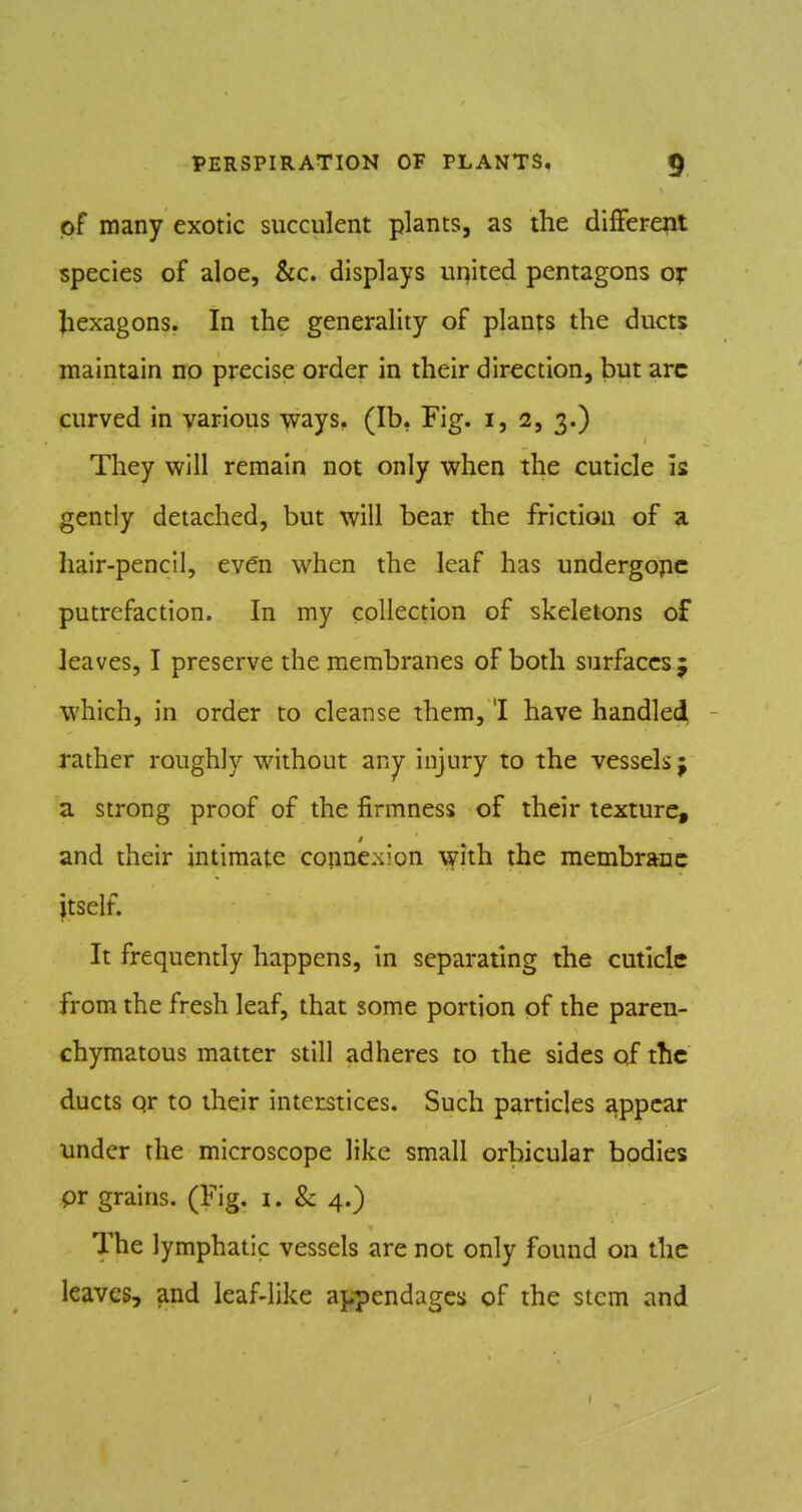 of many exotic succulent plants, as the different species of aloe, &c. displays united pentagons or Jiexagons. In the generality of plants the ducts maintain no precise order in their direction, but arc curved in various yvzys* (lb, Fig. i, 2, 3.) They mil remain not only when the cuticle is gendy detached, but will bear the friction of a hair-pencli, even when the leaf has undergone putrefaction. In my collection of skeletons of leaves, I preserve the membranes of both surfaces 5 which, in order to cleanse them, 'I have handled - rather roughly without any injury to the vessels j a strong proof of the firmness of their texture, and their intimate cojincxion whh the membrane itself. It frequently happens, in separating the cuticle from the fresh leaf, that some portion of the paren- chymatous matter still adheres to the sides of the ducts qr to their interstices. Such particles appear under the microscope like small orbicular bodies pr grains. (Fig. i. & 4.) The lymphatic vessels are not only found on the leaves, and leaf-like appendages of the stem and