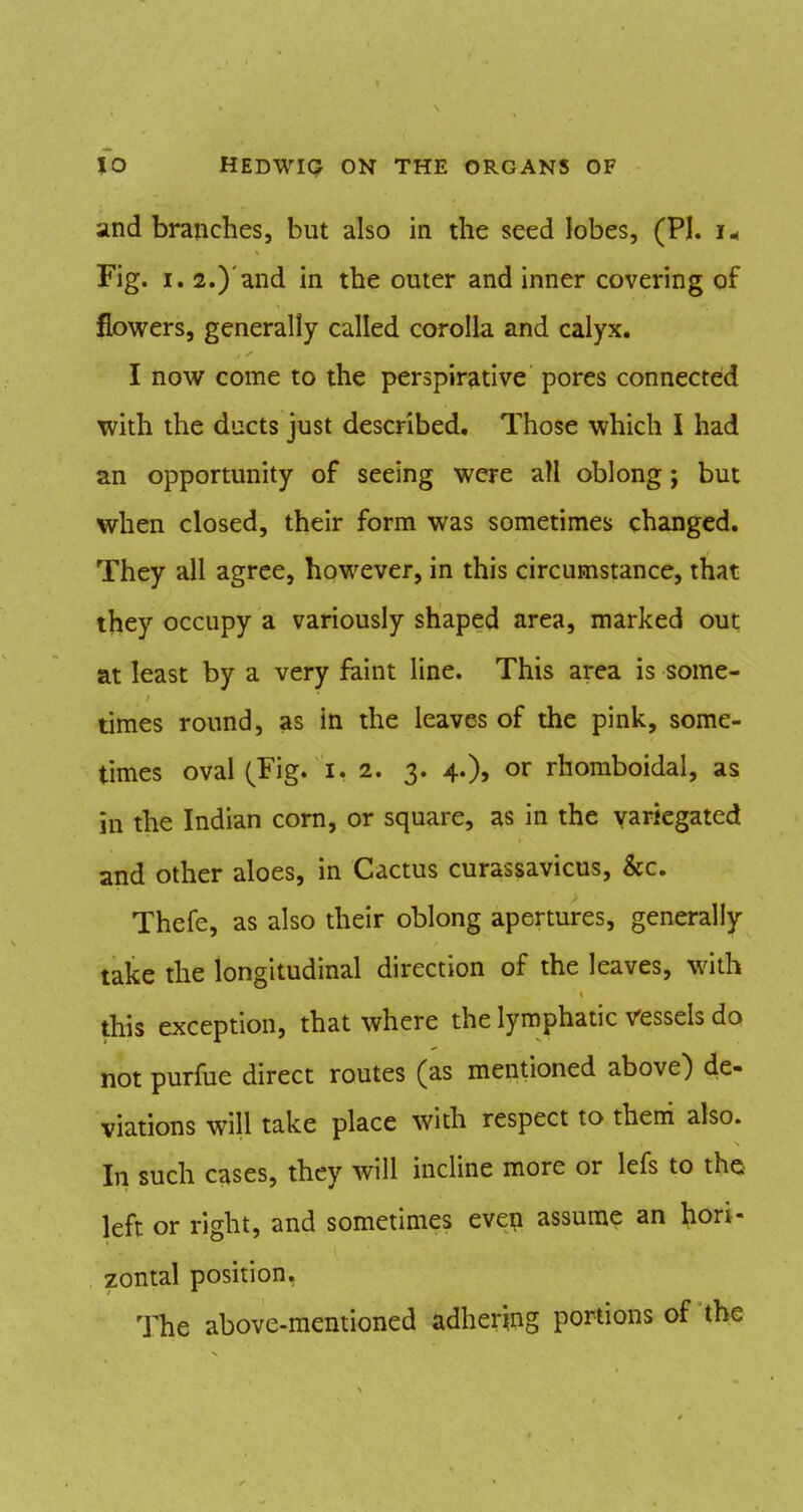 and branches, but also in the seed lobes, (PI. i., Fig. I. 2.)'and in the outer and inner covering of flowers, generally called corolla and calyx. I now come to the perspirative pores connected with the ducts just described. Those which I had an opportunity of seeing were all oblong; but when closed, their form was sometimes changed. They all agree, however, in this circumstance, that they occupy a variously shaped area, marked out at least by a very faint line. This area is some- times round, as in the leaves of the pink, some- times oval (Fig. 1.2. 3. 4.), or rhoraboidal, as in the Indian corn, or square, as in the variegated and other aloes, in Cactus curassavicus, &c. Thefe, as also their oblong apertures, generally take the longitudinal direction of the leaves, with this exception, that where the lymphatic vessels do not purfue direct routes (as mentioned above) de- viations will take place with respect to them also. In such cases, they will incline more or lefs to the left or right, and sometimes even assume an hori- zontal position, The above-mentioned adhering portions of the