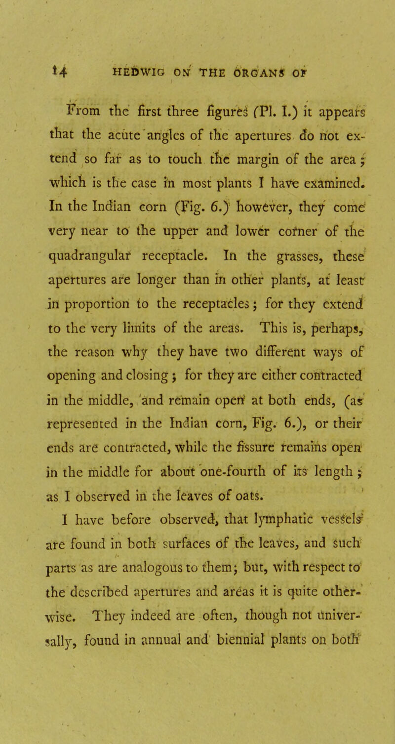 From the first three figure:^ CPl. I.) it appeai-s that the acute angles of the apertures do not ex- tend so far as to touch ttic margin of the area; which is the case in most plants I have examined. In the Indian corn (Fig. 6.) however, they come very near to the upper and lower cofner of the quadrangular receptacle. In the grasses, these apertures are longer than in other plants, at least in proportion to the receptacles; for they extend to the very limits of the areas. This is, perhaps, the reason why they have two different ways of opening and closing; for they are either contracted in the middle, and remain openf at both ends, (as represented in the Indian corn, Fig. 6.), or their ends are contracted, while the fissure remains open in the middle for about one-fourth of its length j as I observed in the leaves of oats. I have before observed, that lymphatic vessel^ are found in both surfaces of the leaves, and such parts as are analogous to themj but, with respect to the described apertures and areas it is quite other- wise. They indeed are often, though not univer- sally, found in annual and biennial plants on botH