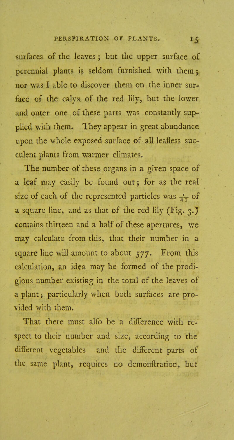 surfaces of the leaves; but the upper surface of perennial plants is seldom furnished with them j nor was I able to discover them on the inner sur- face of the calyx of the red lily, but the lower and outer one of these parts was constantly sup- plied with them. They appear in great abundance upon the whole exposed surface of all leafless suc- culent plants from warmer climates. The number of these organs in a given space of a le?f may easily be found out; for as the real size of each of the represented particles was -^'y of a square line, and as that of the red lily (Fig. 3.J contains thirteen and a half of these apertures, we may calculate from this, that their number in a square line will amount to about 577. From this calculation, an idea may be formed of the prodi- gious number existing in the total of the leaves of a plant particularly when both surfaces are pro- vided with them. That there must alfo be a difference with re- spect to their number and size, according to the different vegetables and the different parts of the same plant, requires no demonftration, but