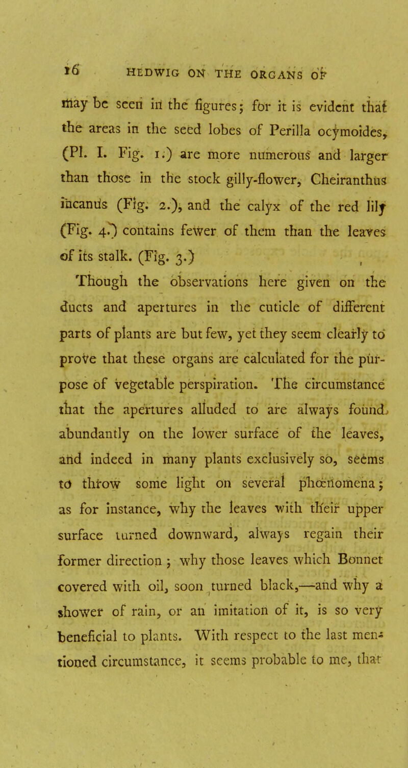 itiay be seen in the figures; for it is evident thaf the areas in the seed lobes of Perilla ocymoides, (PI. I. Fig. I.) are more numerous and larger than those in the stock gilly-flower, Cheiranthus incaniis (Fig. 2.), and the calyx of the red lilj (Fig. 4.^ contains fewer of them than the leaves of its stalk. (Fig. 3.) Though the observations here given on the ducts and apertures in the cuticle of different parts of plants are but few, yet they seem clearly to proVe that these organs are calculated for the pur- pose of vegetable perspiration. The circumstance that the apertures alluded to are always found, abundantly on the lower surface of the leaves, and indeed in many plants exclusively so, se6ms to thtow some light on several pliocnomena; as for Instance, why the leaves with th'eir upper surface turned downward, always regain their former direction ; why those leaves which Bonnet covered with oil, soon turned black,—and why a shower of rain, or an imitation of it, is so very beneficial to plants. With respect to the last men^ tioned circumstance, it seems probable to me, that