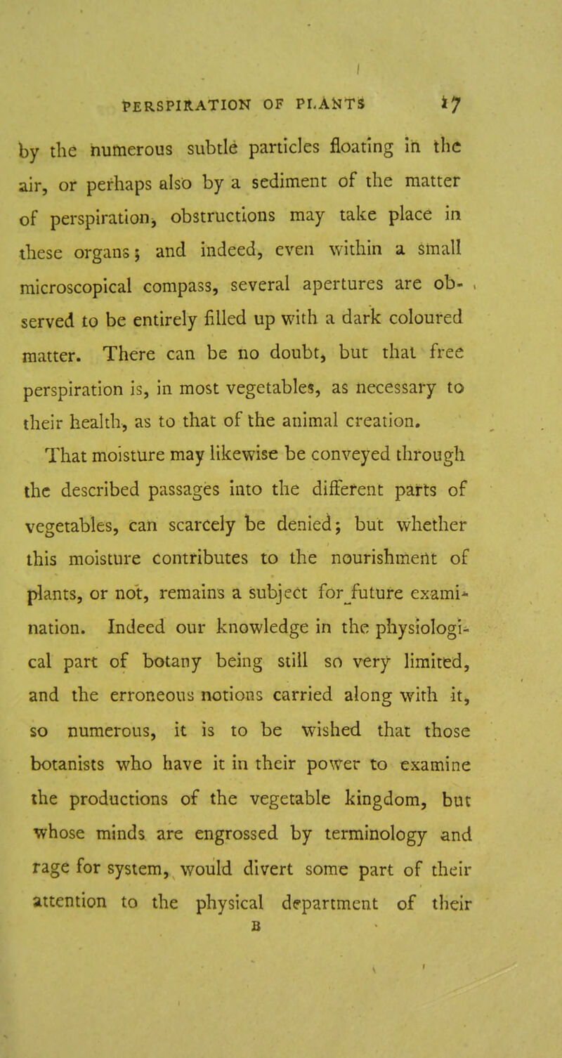 I fERSPIRATION OF PLAtlTS ty by the numerous subtle particles floating In the air, or perhaps also by a sediment of the matter of perspirationj obstructions may take place in these organs; and indeed, even within a small microscopical compass, several apertures are ob- , served to be entirely filled up with a dark coloured matter. There can be no doubt, but thai free perspiration is, in most vegetables, as necessary to their health, as to that of the animal creation. That moisture may likewise be conveyed through the described passages into the different parts of vegetables, can scarcely be denied; but whether this moisture contributes to the nourishment of plants, or not, remains a subject for^^future exami* nation. Indeed our knowledge in the physiologi- cal part of botany being still so very limited, and the erroneous notions carried along with it, so numerous, it is to be wished that those botanists who have it in their power to examine the productions of the vegetable kingdom, but whose minds are engrossed by terminology and rage for system, would divert some part of their attention to the physical department of their B