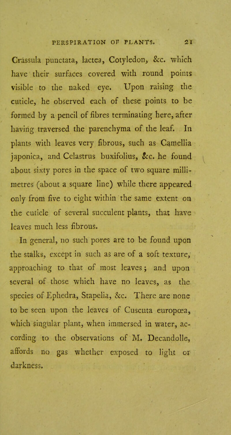 Crassula punctata, lactea, Cotyledon, &c. which have their surfaces covered with round points visible to the naked eye. Upon raising the cuticle, he observed each of these points to be formed by a pencil of fibres terminating here, after having traversed the parenchyma of the leaf. In plants with leaves very fibrous, such as Camellia japonica, and Cclastrus buxifolius, &g. he found about sixty pores in the space of two square milli- metres (about a square line) while there appeared only from five to eight within the same extent on the cuticle of several succulent plants, that have leaves much less fibrous. In general, no such pores are to be found upon the stalks, except in such as are of a soft texture, approaching to that of most leaves; and upon several of those which have no leaves, as the species of Ephedra, Stapclia, &c. There are none to be seen upon the leaves of Cuscuta europoea, which singular plant, when immersed in water, ac- cording to the observations of M. Decandolle, affords no gas whether exposed to light or darkness.