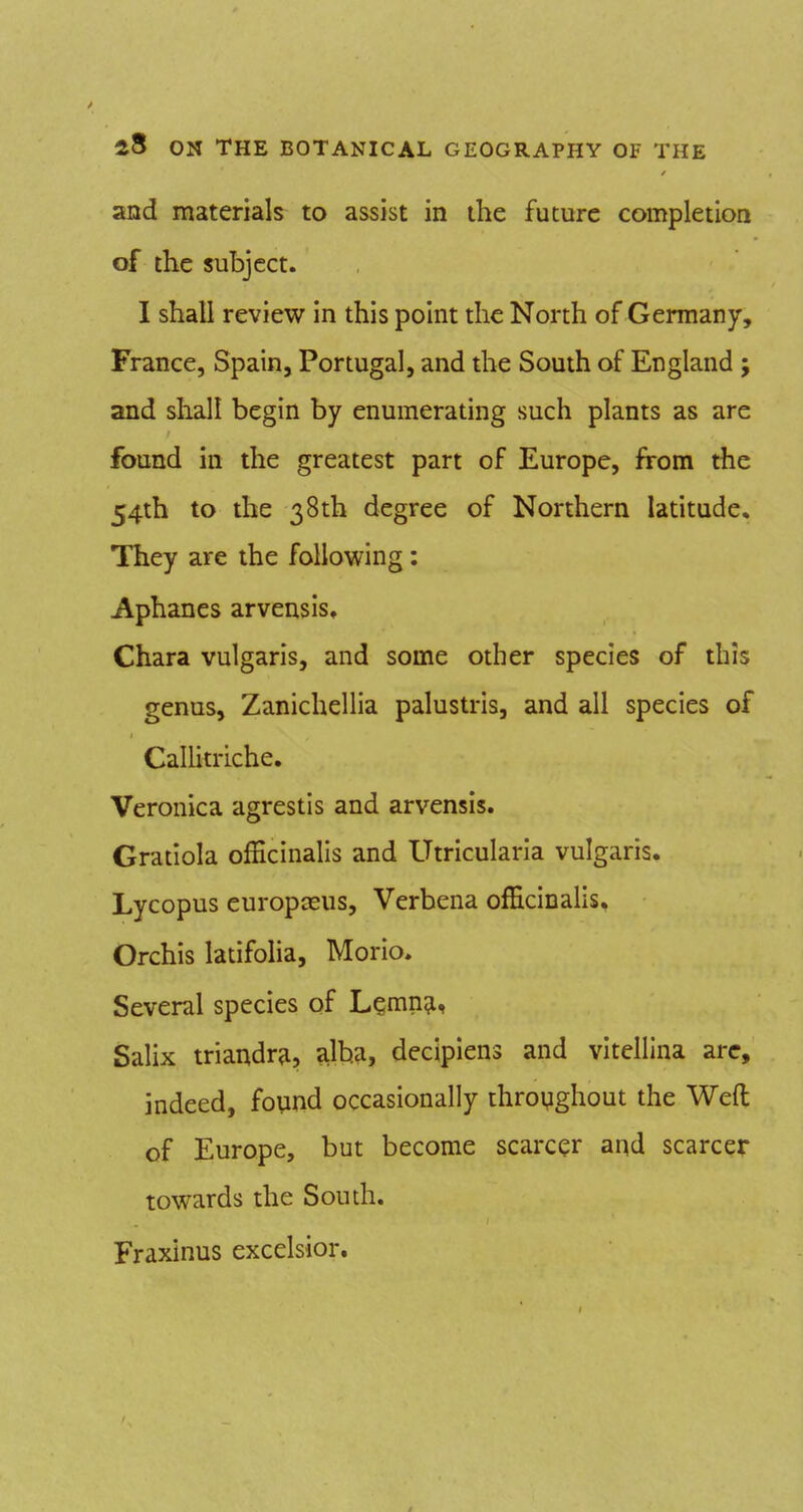 and materials to assist in the future completion of the subject. I shall review in this point the North of Germany, France, Spain, Portugal, and the South of England ; and shall begin by enumerating such plants as are found in the greatest part of Europe, from the 54th to the 38th degree of Northern latitude. They are the following: Aphanes arvensis, Chara vulgaris, and some other species of this genus, Zanichellia palustris, and all species of CalUtriche. Veronica agrestis and arvensis. Gratiola officinalis and Utricularia vulgaris. Lycopus europteus. Verbena officinalis. Orchis latifolia, Morio. Several species of L^mn^, Salix triandra, alba, decipiens and vitellina are, indeed, found occasionally throyghout the Weft of Europe, but become scarcer and scarcer towards the South. Fraxinus excelsior.