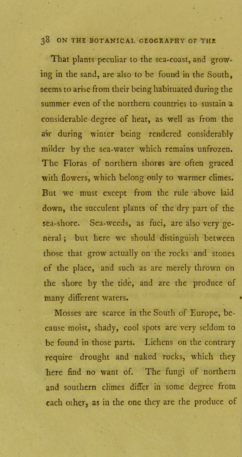 That plants peculiar to the sea-coast, and grow- ing in the sand, are also to be found in the South, seems to arise from their being habituated during the summer even of the northern countries to sustain a considerable degree of heat, as well as from the air during winter being rendered considerably milder by the sea-water which remains unfrozen. The Floras of northern shores are often graced with flowers, which belong only to warmer climes. But we must except from the rule above laid down, the succulent plants of the dry part of the sfca-shore. Sea-weeds, as fuci, are also very ge- neral ; but here we should distinguish between those that grow actually on the rocks and stones of the place, and such as are merely thrown on the shore by the tide, and are the produce of many different waters. Mosses are scarce in the South of Europe, be- cause moist, shady, cool spots are very seldom to be found in those parts. Lichens on the contrary require drought and naked rocks, which they here find no want of. The fungi of northern and southern cKmes differ in some degree from each Other, as in the one they are the produce of