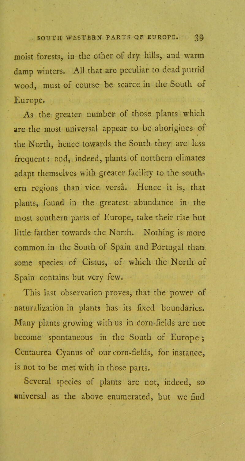 moist forests, in the other of dry hills, and warm damp winters. All that are peculiar to dead putrid wood, must of course be scarce in the South of Europe. As the greater number of those plants which are the most universal appear to be aborigines of the North, hence towards the South they are less frequent: and, indeed, plants of northern climates adapt themselves with greater facility to the south- ern regions than vice versa. Hence it is, that plants, found in the greatest abundance in the most southern parts of Europe, take their rise but little farther towards the North. Nothing is more common in the South of Spain and Portugal than some species of Cistus, of which the North of Spain contains but very few. This last observation proves, that the power of naturalization in plants has its fixed boundaries. Many plants growing with us in corn-fields are not become spontaneous in the South of Europe ; Centaurca Cyanus of our corn-fields, for instance, is not to be met with in those parts. Several species of plants are not, indeed, so universal as the above enumerated, but we find