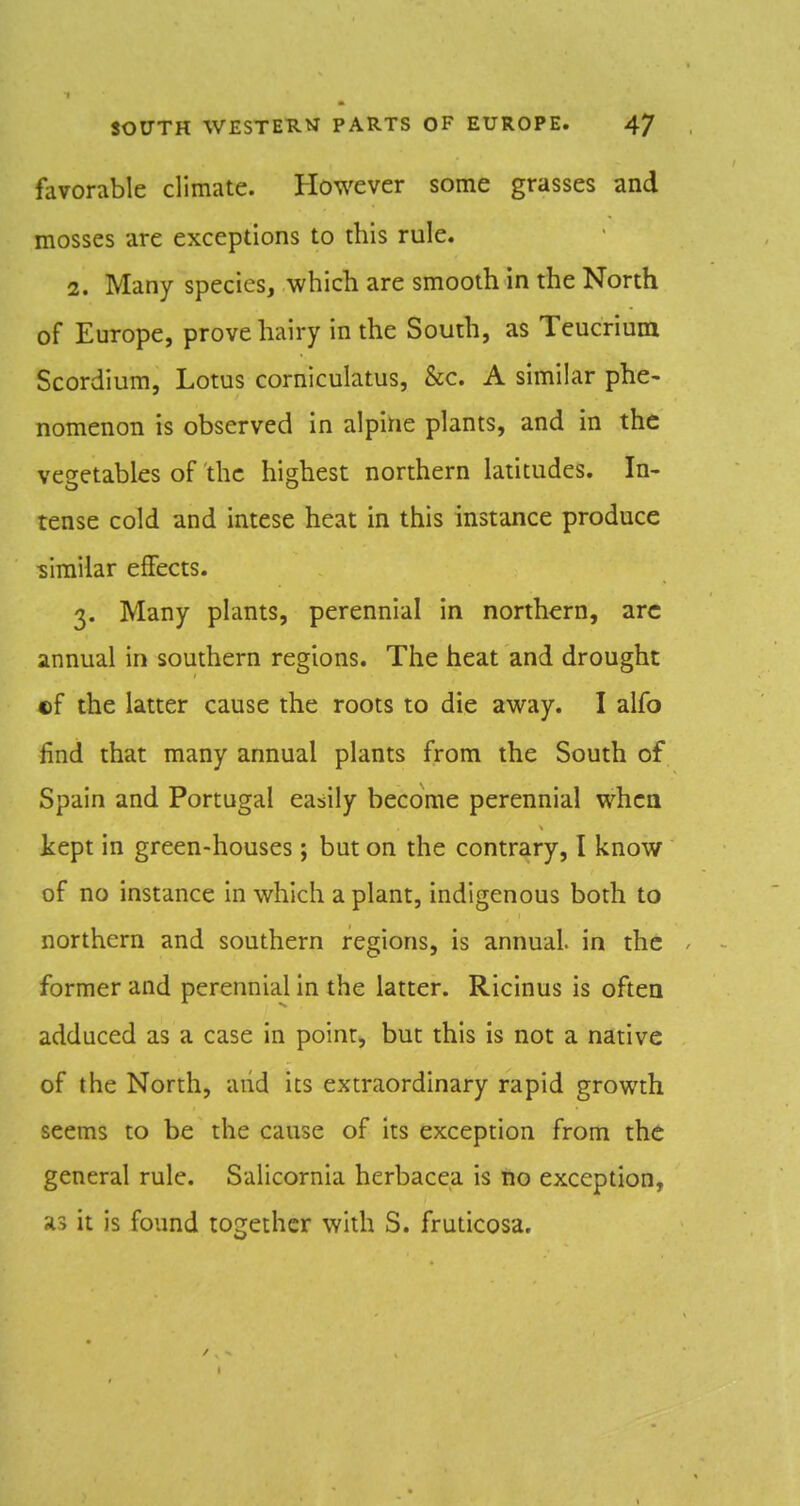 favorable climate. However some grasses and mosses are exceptions to this rule. 2. Many species, which are smooth in the North of Europe, prove hairy in the South, as Teucrium Scordium, Lotus corniculatus, &c. A similar phe- nomenon is observed in alpine plants, and in the vegetables of the highest northern latitudes. In- tense cold and intese heat in this instance produce similar effects. 3. Many plants, perennial in northern, arc annual in southern regions. The heat and drought ©f the latter cause the roots to die away. I alfo find that many annual plants from the South of Spain and Portugal easily become perennial when kept in green-houses; but on the contrary, I know of no instance in which a plant, indigenous both to northern and southern regions, is annual, in the former and perennial in the latter. Ricinus is often adduced as a case in point, but this is not a native of the North, and its extraordinary rapid growth seems to be the cause of its exception from the general rule. Salicornia herbacea is no exception, as it is found together with S. fruticosa.