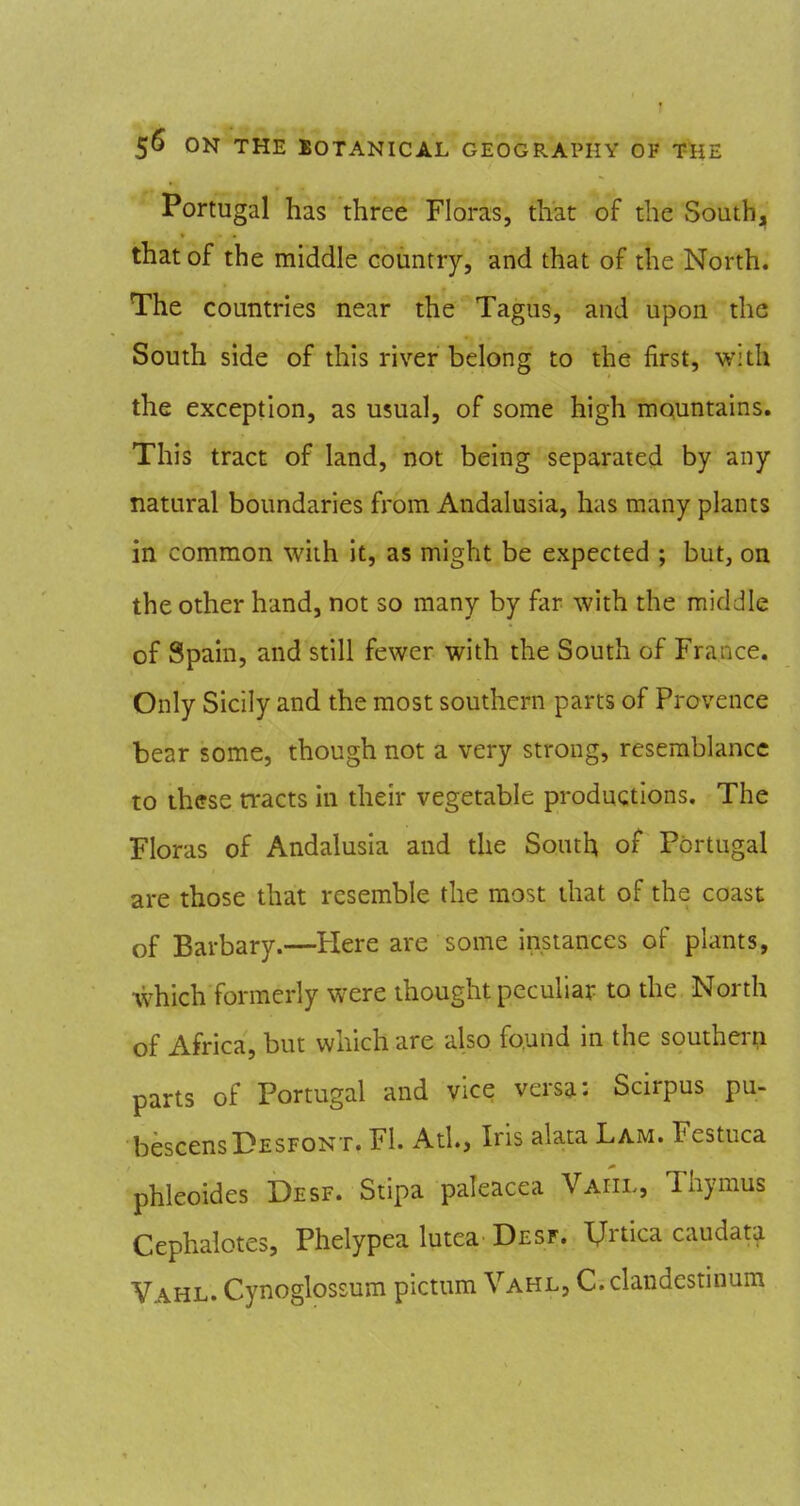 Portugal has three Floras, that of the South, that of the middle country, and that of the North. The countries near the Tagus, and upon the South side of this river belong to the first, with the exception, as usual, of some high mountains. This tract of land, not being separated by any natural boundaries from Andalusia, has many plants in common with it, as might be expected ; but, on the other hand, not so many by far with the middle of Spain, and still fewer with the South of France. Only Sicily and the most southern parts of Provence bear some, though not a very strong, resemblance to these ti^acts in their vegetable productions. The Floras of Andalusia and the South of Portugal are those that resemble the most that of the coast of Barbary.—Here are some instances of plants, which formerly were thought peculiar to the North of Africa, but which are also found in the southei-p parts of Portugal and vice versgt: Scirpus pu- bescensDESFONT. Fl. Atl., Iris alata Lam. Festuca phleoides Desf. Stipa paleacea Vaiil, Thymus Cephalotes, Phelypea lutea Desf. XJrtica caudata Vahl. Cynoglossum pictum Vahl, C. clandcstinum