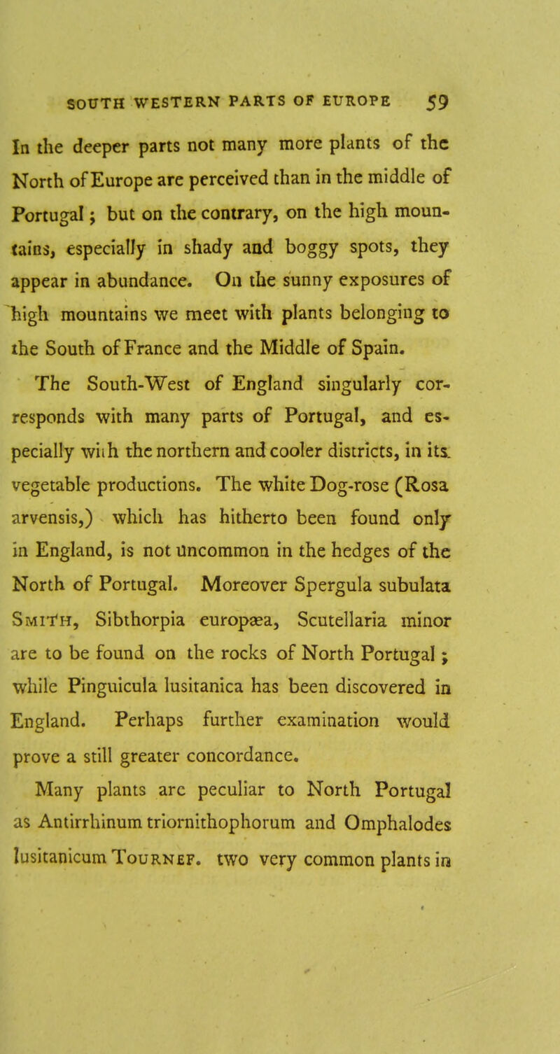 In the deeper parts not many more plants of the North of Europe are perceived than in the middle of Portugal; but on the contrary, on the high moun- tains, especially in shady and boggy spots, they appear in abundance. On the sunny exposures of high mountains we meet with plants belonging lo the South of France and the Middle of Spain, The South-West of England singularly cor- responds with many parts of Portugal, and es- pecially with the northern and cooler districts, in its. vegetable productions. The white Dog-rose (Rosa arvensis,) which has hitherto been found only in England, is not Uncommon in the hedges of the North of Portugal. Moreover Spergula subulata Smith, Sibthorpia europaea, Scutellaria minor are to be found on the rocks of North Portugal; while Pinguicula lusitanica has been discovered in England. Perhaps further examination would prove a still greater concordance. Many plants arc peculiar to North Portugal as Antirrhinum triornithophorum and Omphalodes lusitanicumTouRNfiF. two very common plants in