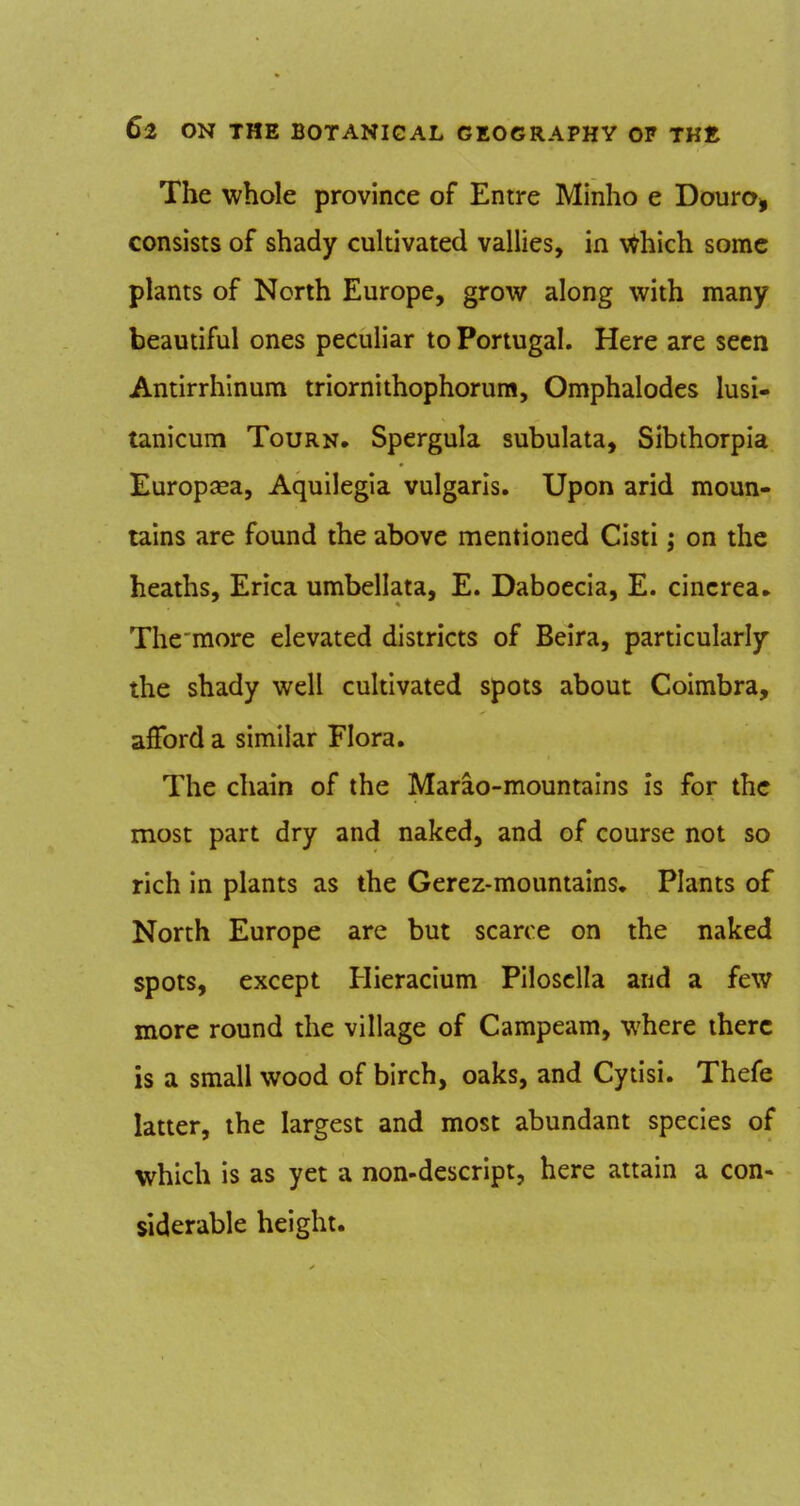 The whole province of Entre Minho e Douro^ consists of shady cuhivated vallies, in \^hich some plants of North Europe, grow along with many beautiful ones peculiar to Portugal. Here are seen Antirrhinum triornithophorum, Omphalodes lusi- tanicum Tourn. Spergula subulata, Sibthorpia Europsea, Aquilegia vulgaris. Upon arid moun- tains are found the above mentioned Cisti; on the heaths. Erica umbellata, E. Daboecia, E. cincrea^ The raore elevated districts of Beira, particularly the shady well cultivated spots about Coimbra, afford a similar Flora. The chain of the Marao-mountains is for the most part dry and naked, and of course not so rich in plants as the Gerez-mountains. Plants of North Europe are but scarce on the naked spots, except Hieracium Pilosclla and a few more round the village of Campeam, where there is a small wood of birch, oaks, and Cytisi. Thefe latter, the largest and most abundant species of which is as yet a non-descript, here attain a con- siderable height.