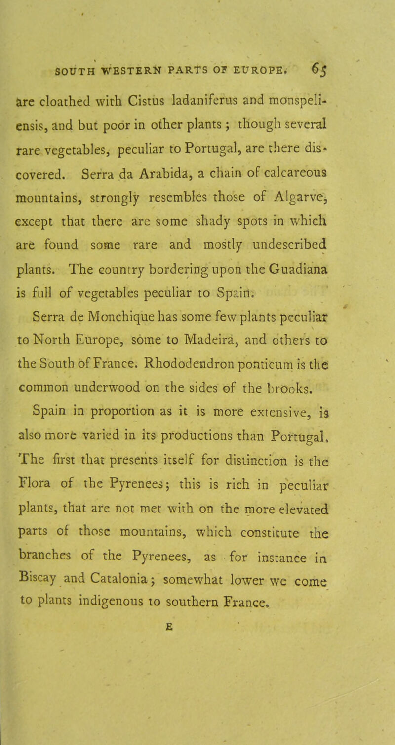 Sirc cloathed with Cistus ladaniferus and monspcH- ensis, and but poor in other plants; though several rare vegetables, peculiar to Portugal, are there dis- covered. Serra da Arabida, a chain of calcareous mountains, strongly resembles those of Algarve, except that there are some shady spots in which are found some rare and mostly undescribed plants. The counrry bordering upon the Guadiana is full of vegetables peculiar to Spain. Serra de Monchique has some few plants peculiar to North Europe, some to Madeira, and others to the South of France. Rhododendron pomicum is the common underwood on the sides of the brOoks. Spain in proportion as it is more extensive, 13 also more varied in its productions than Portugal, The first that presents itself for distinction is the Flora of the Pyrenees; this is rich in peculiar plants, that are not met with on the more elevated parts of those mountains, which constitute the branches of the Pyrenees, as for instance in Biscay and Catalonia; somewhat lower we come to plants indigenous to southern France, £
