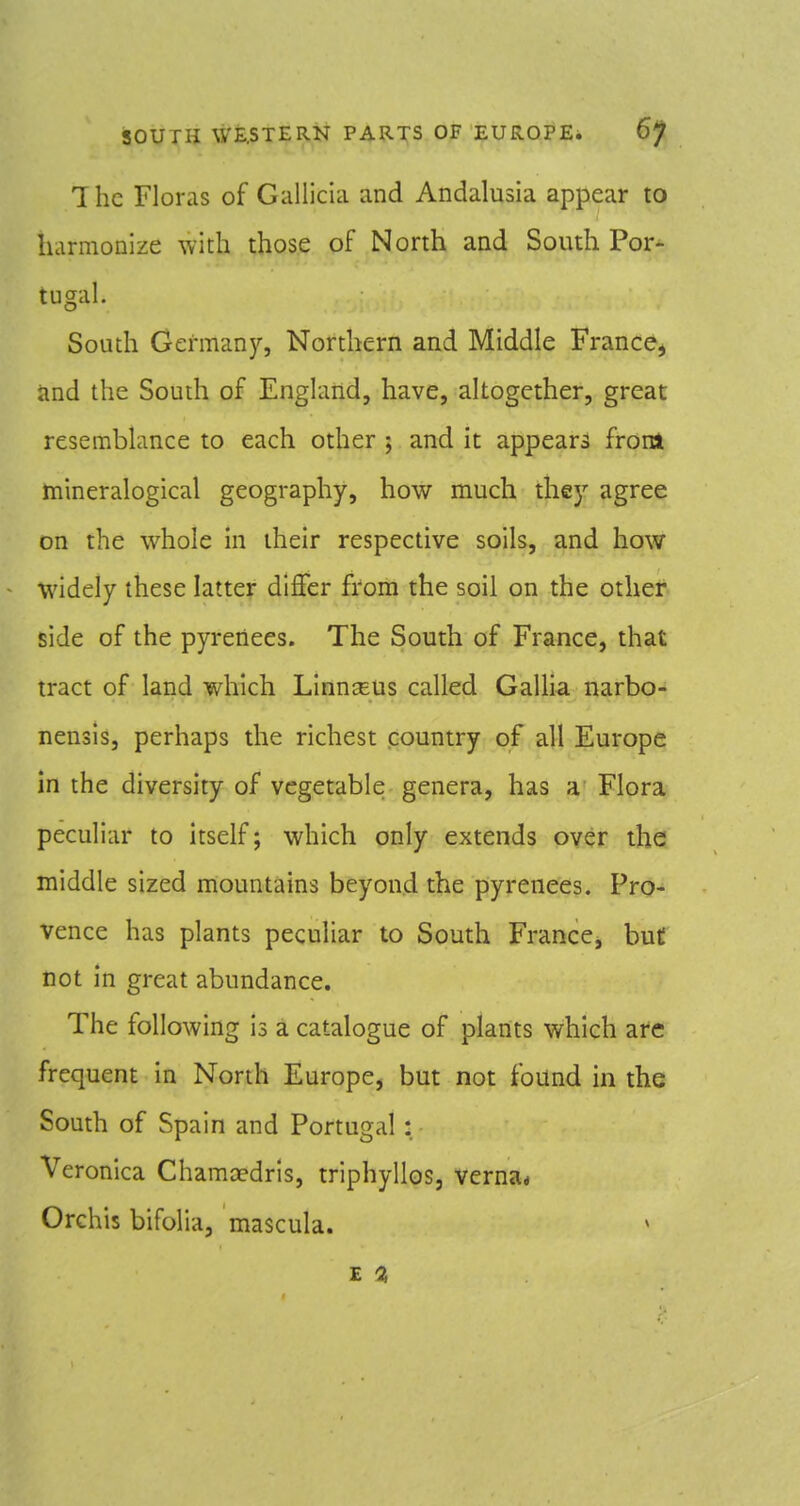 Ihc Floras of Gallicia and Andalusia appear to harmonize with those of North and South Por- tugal. South Germany, Northern and Middle France^ tmd the South of England, have, altogether, great resemblance to each other ; and it appears from hiineralogical geography, how much they agree on the whole in their respective soils, and how widely these latter differ from the soil on the other side of the pyreilees. The South of France, that tract of land which Linn^us called Gallia narbo- nensis, perhaps the richest country of all Europe in the diversity of vegetable genera, has a Flora peculiar to itself; which only extends over the middle sized mountains beyon.d the pyrenees. Pro- vence has plants peculiar to South France, buC not in great abundance. The following is a catalogue of plants which are frequent in North Europe, but not found in the South of Spain and Portugal: Veronica Chamoedris, triphyllos, verna* Orchis bifolia, mascula. E 0,