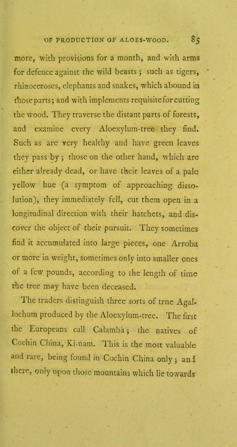 more, with provisions for a month, and with arms for defence against the wild beasts; such as tigers, rhinoceroses, elephants and snakes, which abound in those parts; and with implements requisitefor cutting the wood. They traverse the distant parts of forests, and examine every Aloexylum-tree they find. Such as are very healthy and have green leaves they pass by ; those on the other hand, which are either already dead, or have their leaves of a pale yellow hue (a symptom of approaching disso- lution), they immediately fell, cut them open in a longitudinal direction with their hatchets, aijd dis- cover the object of their pursuit. They sometimes find it accumulated into large pieces, one Arroba or more in weight, sometimes only into smaller ones of a few pounds, according to the length of time the tree may have been deceased. The traders distinguish three sorts of true Agal- lochum produced by the Aloexylum-tree. The first the Europeans call Calamba; the natives of Cochin China, Ki-nam. This is the most valuable and rare, being found in Cochin China only; and there, only upon those mountains which lie towards