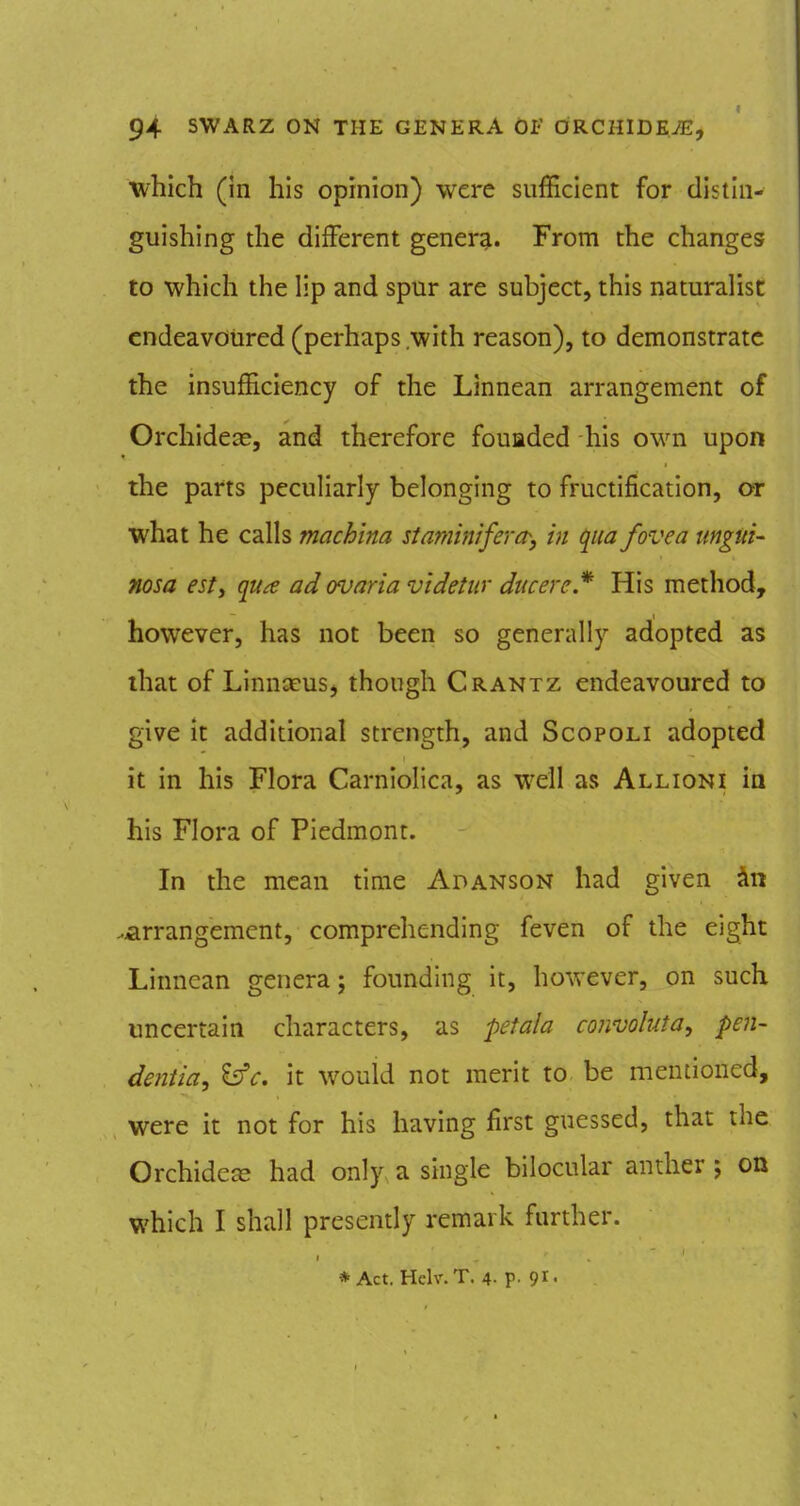 which (in his opinion) were sufficient for distin- guishing the diiFerent gener^. From the changes to which the lip and spur are subject, this naturalist endeavoured (perhaps .with reason), to demonstrate the insufficiency of the Linnean arrangement of Orchidcce, and therefore fouaded his own upon the parts peculiarly belonging to fructification, or what he calls machina staminifera^, in qua fovea mgui- nosa est, qu^ ad ovaria videtw ducereJ'^ His method, however, has not been so generally adopted as that of Linnceus, though Crantz endeavoured to give it additional strength, and Scopoli adopted it in his Flora CarnioHca, as well as All ion i in his Flora of Piedmont. In the mean time Adanson had given <in .^arrangement, comprehending feven of the eight Linnean genera; founding it, however, on such uncertain characters, as petala convoluta, pen- dentia^ ^c. it would not merit to be mentioned, were it not for his having first guessed, that the Orchidc^ had only a single bilocular anther; on which I shall presently remark further. * Act. Hclv.T. 4- P- 91'