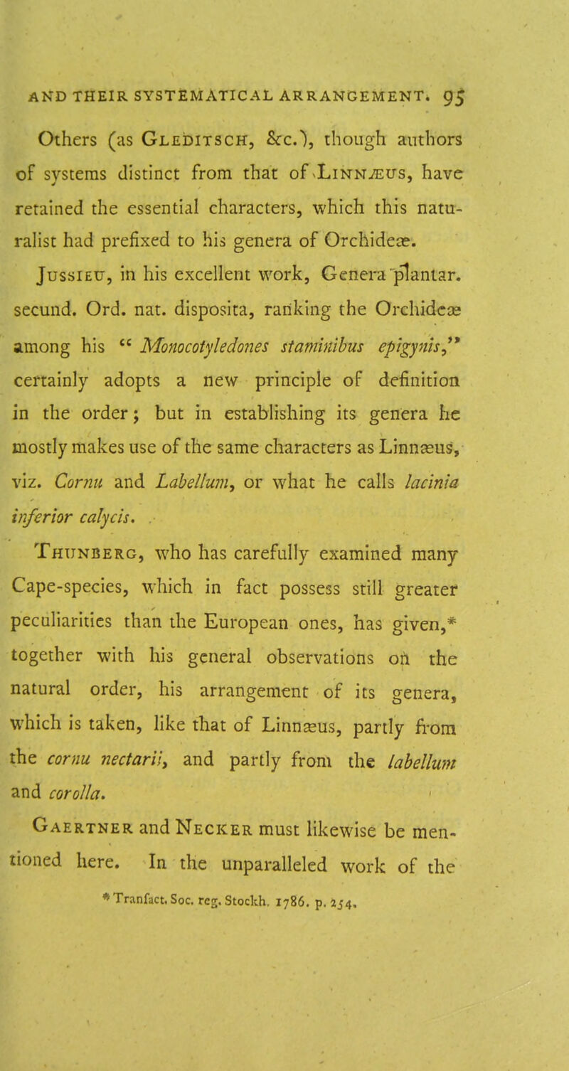 Others (as Gleditsch, &c.), though authors of systems distinct from that of <LiNNiEUs, have retained the essential characters, which this natu- ralist had prefixed to his genera of Orchideo?. JussiEtJ, in his excellent work, Genera plantar, secund. Ord. nat. disposita, ranking the Orchidcse among his  Monocotyledones staminibus epigynis,^* certainly adopts a new principle of definition in the order; but in establishing its genera he mostly makes use of the same characters as Linn^us, viz. Cornu and Labellum, or what he calls lac'mia inferior calycis. Thunberg, who has carefully examined many Cape-species, which in fact possess still greater peculiarities than the European ones, has given,* together with his general observations oil the natural order, his arrangement of its genera, which is taken, hke that of Linn^us, partly from the cornu nectariiy and partly from the labellum and corolla. Gaertner and Necker must likewise be men- tioned here. In the unparalleled work of the *Tranfact.Soc. reg.Stockh. 1786, p. 254.