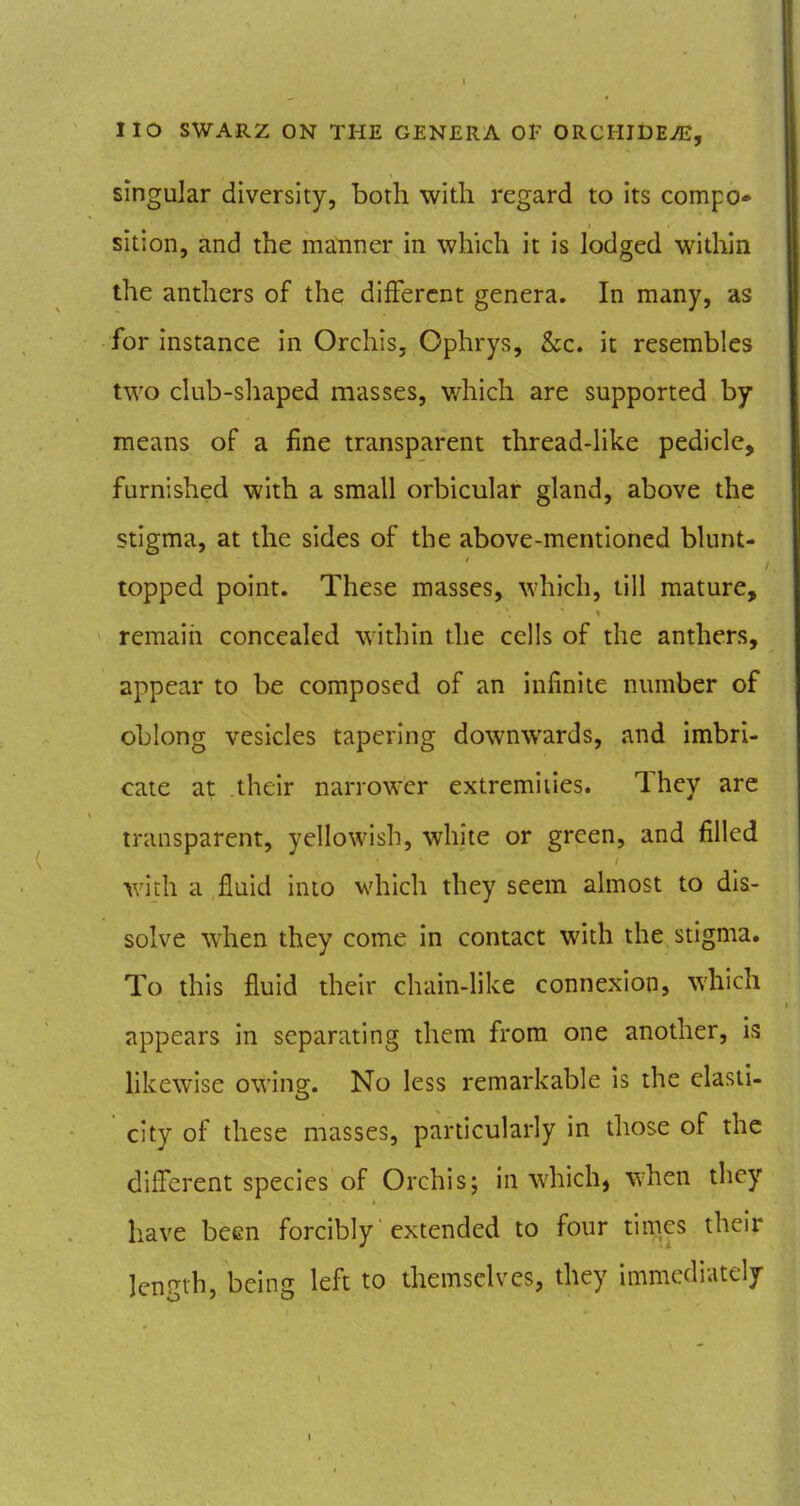 singular diversity, both with regard to its compo* sition, and the manner in which it is lodged within the anthers of the different genera. In many, as for instance in Orchis, Ophrys, &c. it resembles two club-shaped masses, which are supported by means of a fine transparent thread-like pedicle, furnished with a small orbicular gland, above the stigma, at the sides of the above-mentioned blunt- topped point. These masses, which, till mature, remaiii concealed within the cells of the anthers, appear to be composed of an infinite number of oblong vesicles tapering downwards, and imbri- cate at their narrower extremities. They are transparent, yellowish, white or green, and filled with a fluid into which they seem almost to dis- solve when they come in contact with the stigma. To this fluid their chain-like connexion, which appears in separating them from one another, is likewise owing:. No less remarkable is the elasii- city of these masses, particularly in those of the difl^erent species of Orchis; in which, when they have been forcibly extended to four times their length, being left to themselves, they immediately