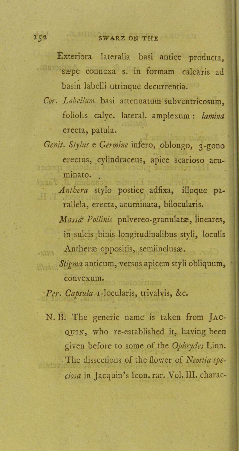 Exteriora lateralia basi anticc producta, s^pe connexa s. in fbrmam calcaris ad basin labelli utrinque decurrentia. Cor. Labellum basi attenuatum subventricosum, foliolis calyc. lateral, amplexum: lamina erecta, patula. Genii, Stylus e Germine infero, oblongo, 3-gono erectus, cylindraceus, apice scarioso acu- minate. Anthera stylo postice adfixa, illoque pa- rallela, erecta, acuminata, bilocularis, Massa PoUinis pulvereo-granulatse, linearcs, in sulcis binis longitudinalibus styli, loculis AnthersE oppositis, semiinclusa. Stigma anticum, versus apicem styli obliquum, convexum. Per, Capsula i-Iocularis, trivalyis, &c. N. B. The generic name is taken from Jac- QU'iN, who re-established it, having been given before to some of the Ophrydes Linn. ■ The dissections of the flower of ISleottia spe- ciosa in Jacqain's Icon, ran Vol. III. charac-