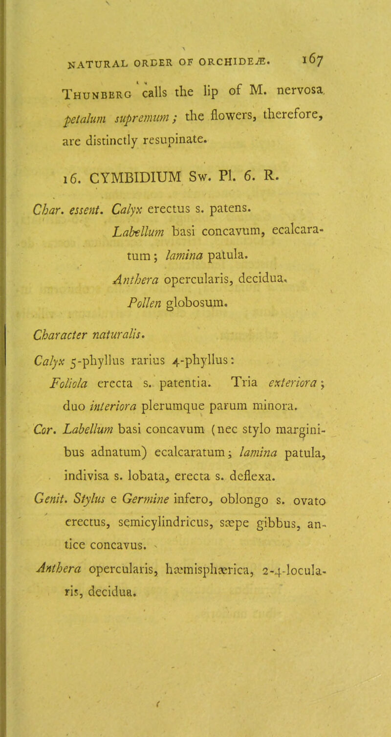 Thunberg calls the lip of M. nervosa. pelalum supremum; the flowers, therefore, are distinctly resupinate. 16. CYMBIDIUM Sw. PI. 6. R. Char, essent. Calyx erectus s. patens. LaMlum basi concavum, ecalcara- tum; lamina palula. Anthera opercularis, decidua* Pollen globosum. Character naiuralis. Cal)x 5-phyllus rarius 4-phyllus: FoUola erecta s. patentia. Tria exieriora; duo interiora plerumque parum minora. Cor. Labellum basi concavum (nec stylo margini- bus adnatum) ecalcaratum; lamina patula, indivisa s. lobata, erecta s. deflexa. Genit. Stylus e Genuine infcro, oblongo s. ovato erectus, semicylindricus, scepe gibbus, an- tice concavus. ^ Anthera opercularis, ho^misph^srica, 2-4-locula- ris, decidua.