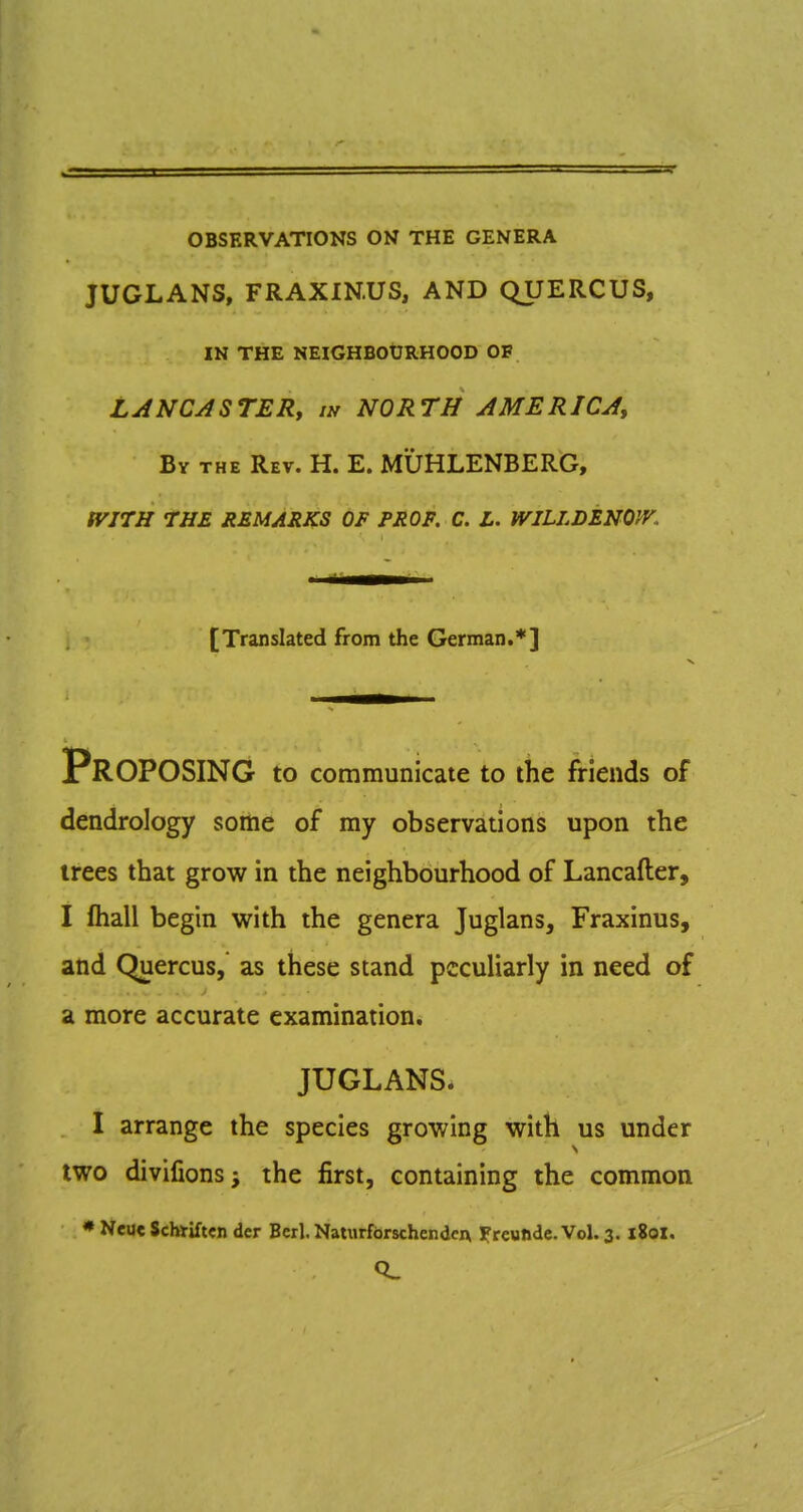 OBSERVATIONS ON THE GENERA JUGLANS, FRAXIN.US, AND QUERCUS, IN THE NEIGHBOURHOOD OF LANCASTERy in NORTH AMERICA, Bv THE Rev. H. E. MUHLENBERG, tVITH THE REMARKS OF PROF. C. L. WILLDENOPV, [Translated from the German.*] Proposing to communicate to the friends of dendrology some of my observations upon the trees that grow in the neighbourhood of Lancafter, I ftiall begin with the genera Juglans, Fraxinus, and Quercus, as these stand peculiarly in need of a more accurate examination. JUGLANS. I arrange the species growing with us under two divifions; the first, containing the common * Neuc Schtiftcn dcr Bcrl. NatiirfbrschcndcA Ifreunde.Vol. 3. 180X.