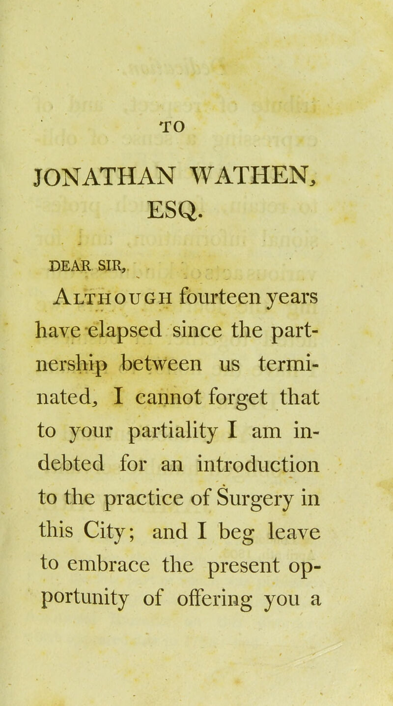 TO JONATHAN WATHEN, ESQ. DEAR SIR, Although fourteen years have elapsed since the part- nership between us termi- nated^ I cannot forget that to your partiahty I am in- debted for an introduction to the practice of Surgery in this City; and I beg leave to embrace the present op- portunity of offering you a