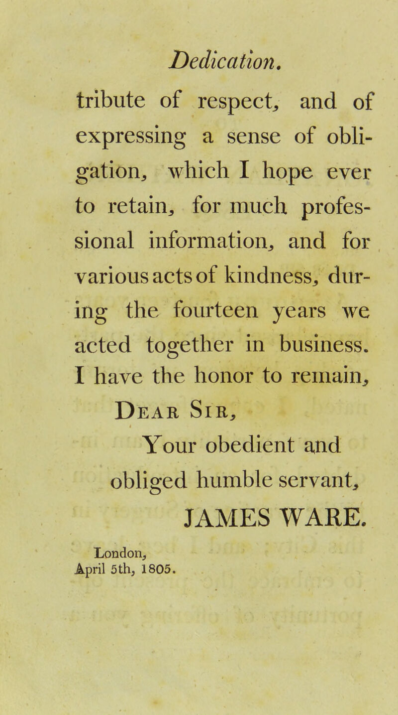 Dedication. tribute of respect^ and of expressing a sense of obli- gation^ which I hope ever to retain^ for much profes- sional information^ and for various acts of kindness, dur- ing the fourteen years we acted together in business. I have the honor to remain^ Dear Sir, Your obedient and obliged humble servant, JAMES WARE. London, April 5 th, 1805.