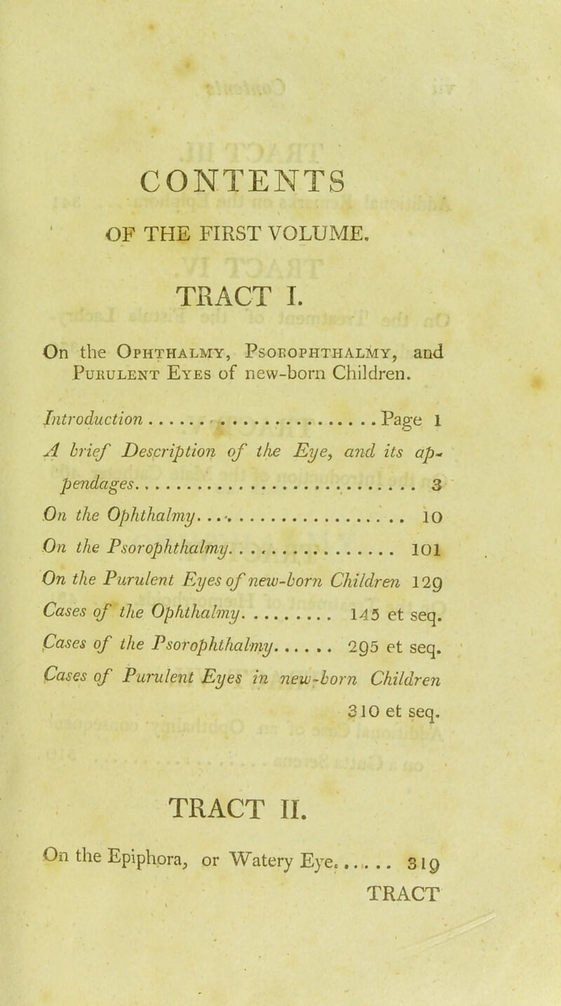 CONTENTS OF THE FIRST VOLUME. TRACT I. On the Ophthalmy, Psoeophthalmy, and PuKULENT Eyes of new-bom Children. Introduction Pa^e 1 brief Description of tlie Eye, and its ap- pendages 3 On the Ophthalmy. ..■ 10 On the Psorophthalmy 101 On the Purulent Eyes of new-horn Children lig Cases of the Ophthalmy 145 et seq. Cases of the Psorophthalmy 295 et seq. Cases of Purulent Eyes in new-horn Children 310 et seq. TRACT II. On the Epiphora, or Watery Eye.. 319 TRACT