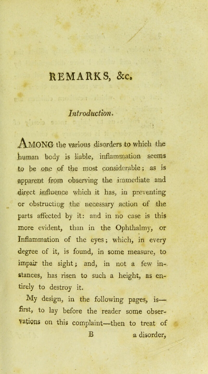 REMARKS, &c. Introductmu Among the various disorders tp which the .human body is liable, inflamijiation seems to be one .of the most considerable; as is fipparerxt from observing the immediate and direct iiiflu^ce which it has, in preventing or obstructing the necessary action of the parts affected by it: and in no case is this more evident, than in the Ophthalmy, or Inflammation of the eyes; which, in every degree of it, is found, in some measure, to impair the sight; and, in not a few in- stances, has risen to such a height, as en- tirely to destroy it. My design, in the following pages, is— first, to lay before the reader some obser- vations on this complaint—then to treat of B a disorder.