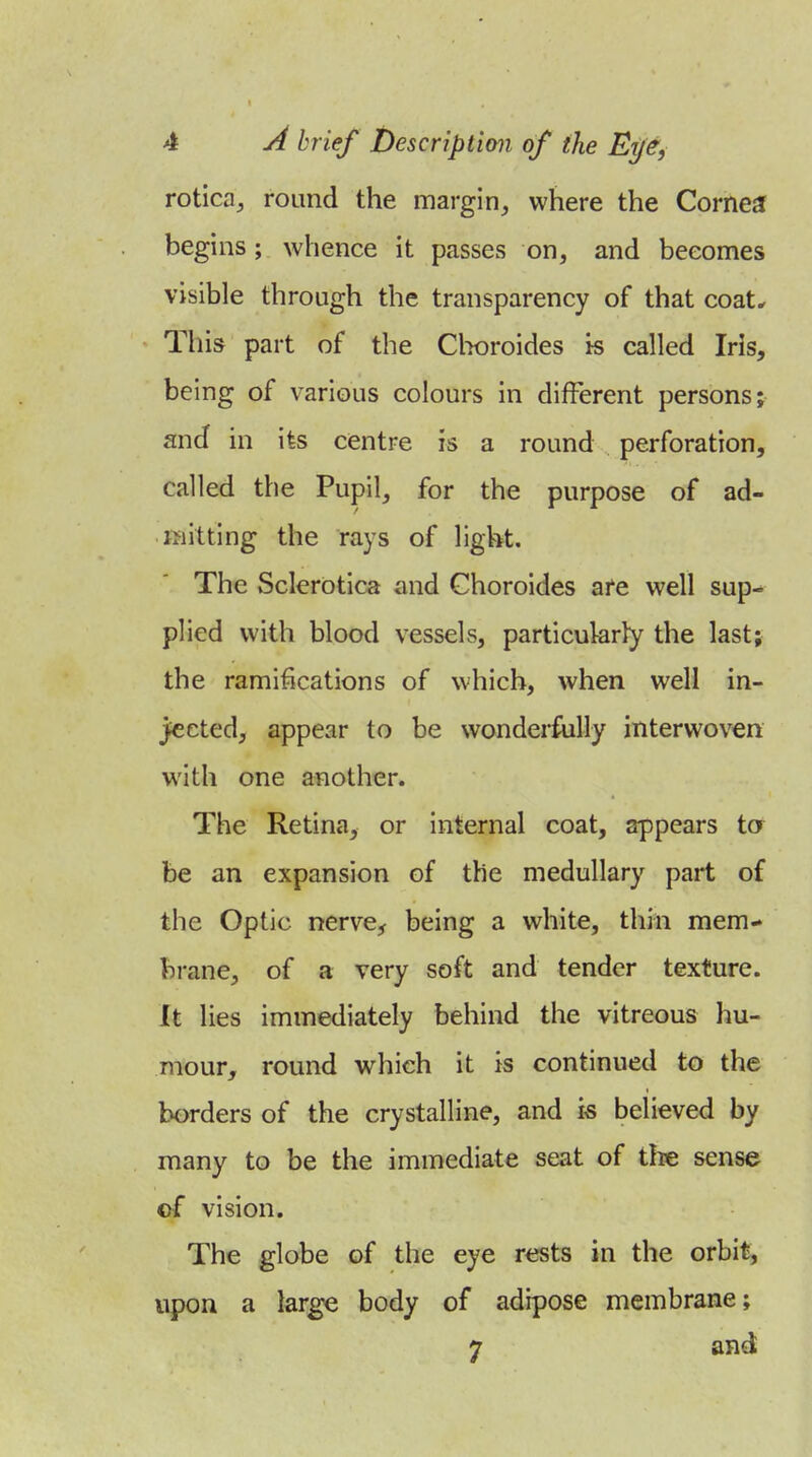 rotica, round the margin^ where the Cornea begins; whence it passes on, and becomes visible through the transparency of that coat^ This part of the Clwroides ts called Iris, being of various colours in different persons; and in its centre is a round perforation, called the Pupil, for the purpose of ad- mitting the rays of ligVit. The Sclerotica and Choroides afe well sup- plied with blood vessels, particularly the last; the ramifications of which, when well in- jected, appear to be wonderfully interwoven with one another. The Retina, or internal coat, appears ta be an expansion of the medullary part of the Optic nerve^ being a white, thin mem- brane, of a very soft and tender texture. It lies immediately behind the vitreous hu- mour, round which it is continued to the borders of the crystalline, and is believed by many to be the immediate seat of the sense of vision. The globe of the eye rests in the orbit, upon a large body of adipose membrane; 7 and