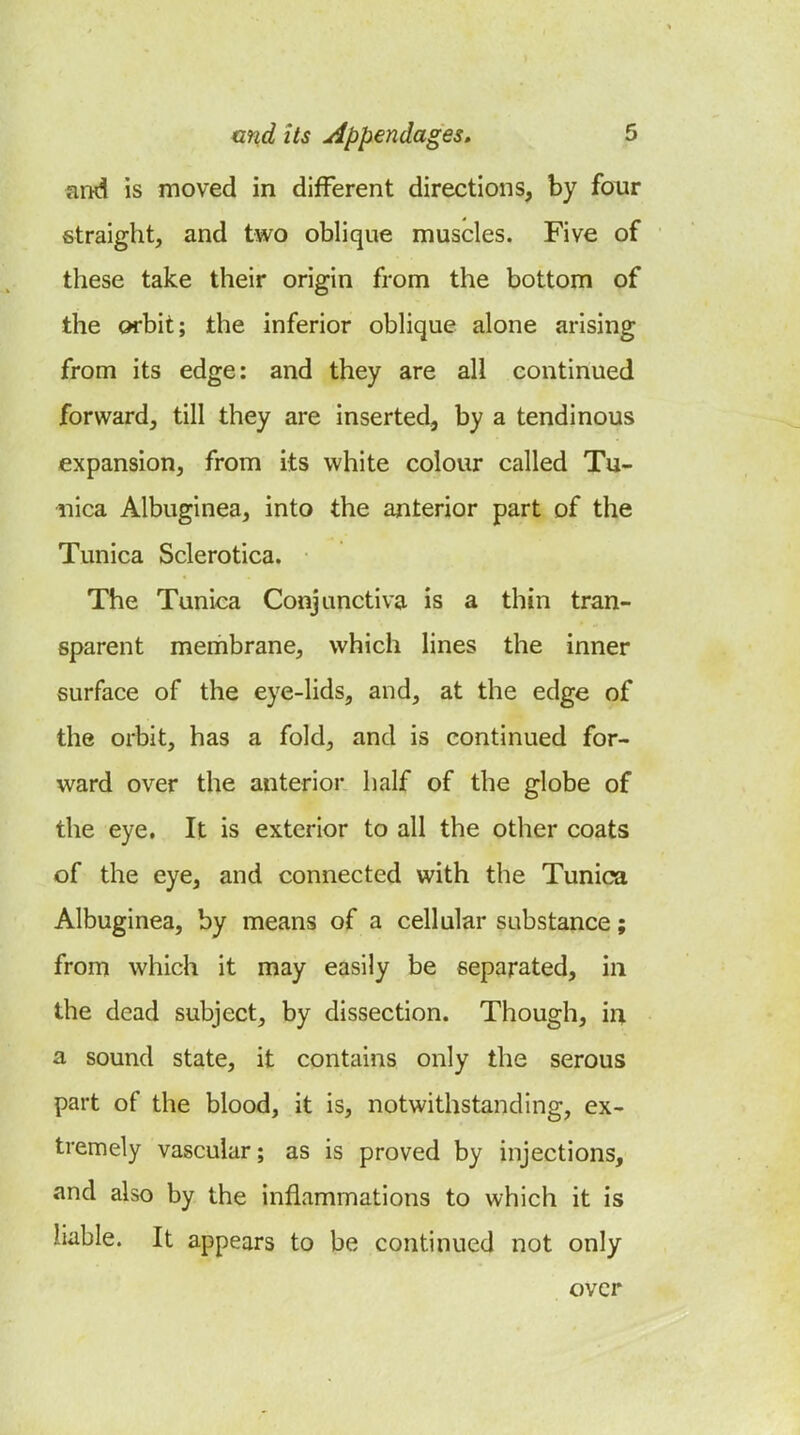 and is moved in different directions, by four straight, and two oblique muscles. Five of these take their origin from the bottom of the orbit; the inferior oblique alone arising from its edge: and they are all continued forward, till they are inserted, by a tendinous expansion, from its white colour called Tu- nica Albuginea, into the anterior part of the Tunica Sclerotica. The Tunica Conjunctiva is a thin tran- sparent membrane, which lines the inner surface of the eye-lids, and, at the edge of the orbit, has a fold, and is continued for- ward over the anterior half of the globe of the eye. It is exterior to all the other coats of the eye, and connected with the Tunica Albuginea, by means of a cellular substance; from which it may easily be separated, in the dead subject, by dissection. Though, iq. a sound state, it contains only the serous part of the blood, it is, notwithstanding, ex- tremely vascular; as is proved by injections, and also by the inflammations to which it is liable. It appears to be continued not only over
