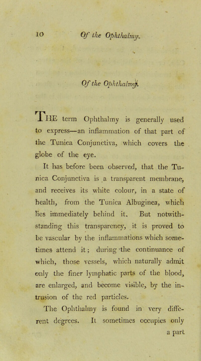 Of the OphthalTm). The term Ophthalmy is generally used to express—an inflammation of that part of the Tunica Conjunctiva^ which covers the globe of the eye. It lias before been observed, that the Tu- nica Conjunctiva is a transparent membrane, and receives its white colour, in a state of health, from the Tunica Albuginea, which lies immediately behind it. But notwith- standing this transparency, it is proved to be vascular by the inflammations which some- times attend it; during -the continuance of which, those vessels, which naturally admit only the finer lymphatic parts of the blood, are enlarged, and become visible, by the in- trusion of the red particles. The Ophthalmy is found in very diffe- rent degrees. It sometimes occupies only a part