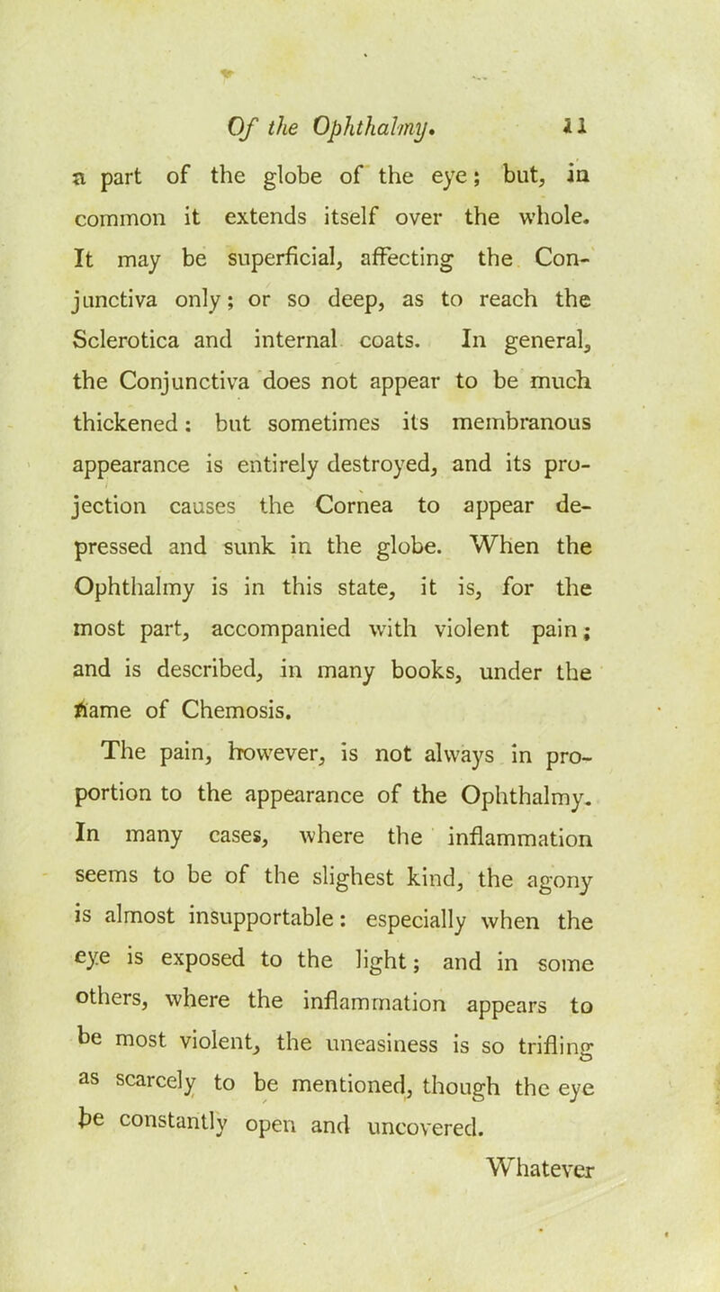 n part of the globe of the eye; but, ia common it extends itself over the whole. It may be superficial, affecting the Con- junctiva only; or so deep, as to reach the Sclerotica and internal coats. In general^ the Conjunctiva does not appear to be much thickened: but sometimes its membranous appearance is entirely destroyed, and its pro- jection causes the Cornea to appear de- pressed and sunk in the globe. When the Ophthalmy is in this state, it is, for the most part, accompanied with violent pain; and is described, in many books, under the l^ame of Chemosis, The pain, however, is not always in pro- portion to the appearance of the Ophthalmy. In many cases, where the inflammation seems to be of the slighest kind, the agony is almost insupportable: especially when the eye is exposed to the light; and in some others, where the inflammation appears to be most violent, the uneasiness is so trifling as scarcely to be mentioned, though the eye te constantly open and uncovered. Whatever