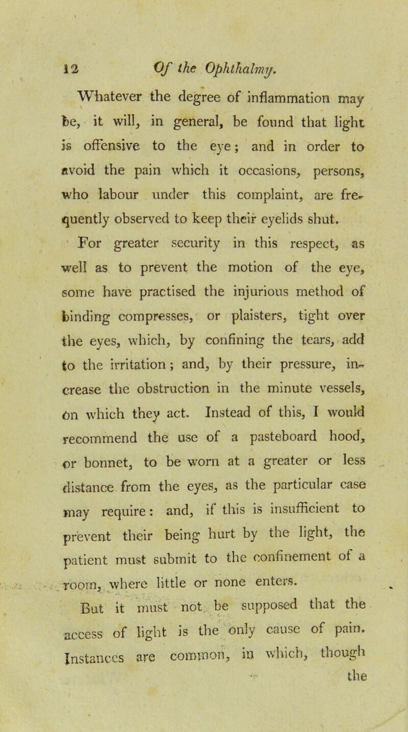 Whatever the degree of inflammation may 1)6, it will, in general, be found that light 5s offensive to the eye; and in order to avoid the pain which it occasions, persons, who labour under this complaint, are fr&r quently observed to keep their eyelids shut. For greater security in this respect, as well as to prevent the motion of the eye, some have practised the injurious method of binding compresses, or plaisters, tight over the eyes, which, by confining the tears, add to the irritation; and, by their pressure, in- crease the obstruction in the minute vessels, (jn which they act. Instead of this, I would recommend the use of a pasteboard hood, or bonnet, to be worn at a greater or less distance from the eyes, as the particular case may require: and, if this is insufficient to prevent their being hurt by the light, the patient must submit to the confinement of a room, where little or none enters. But it must not be supposed that the access of light is the only cause of pain. Instances are common, in which, though the