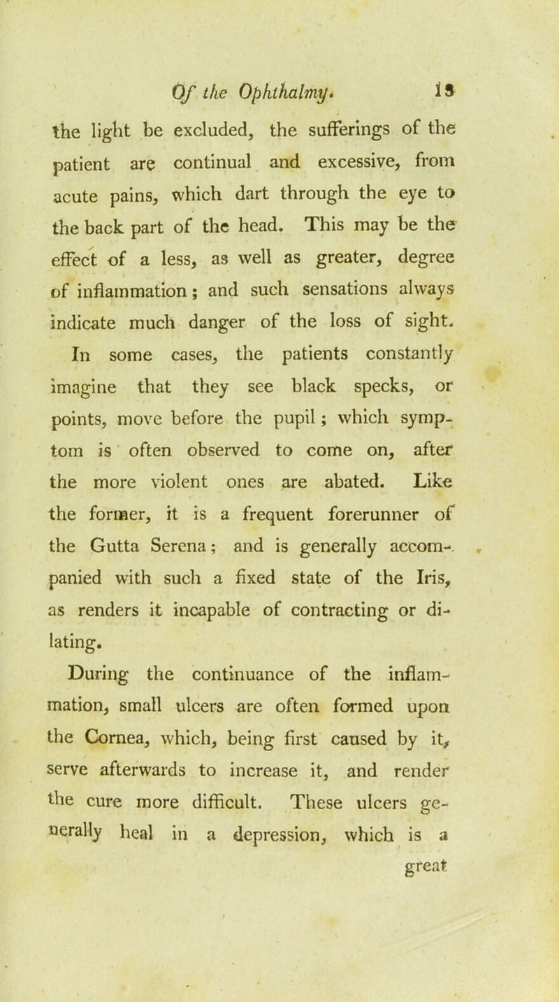 the light be excluded, the sufferings of the patient are continual and excessive, from acute pains, which dart through the eye to the back part of the head. This may be the effect of a less, as well as greater, degree of inflammation; and such sensations always indicate much danger of the loss of sight. In some cases, the patients constantly imagine that they see black specks, or points, move before the pupil; which symp- tom is often observed to come on, after the more violent ones are abated. Like the former, it is a frequent forerunner of the Gutta Serena; and is generally accom-. , panied with such a fixed state of the Iris, as renders it incapable of contracting or di- lating. During the continuance of the inflam- mation, small ulcers are often formed upon the Cornea, which, being first caused by it, serve afterwards to increase it, and render the cure more difficult. These ulcers ge- nerally heal in a depression, which is a great