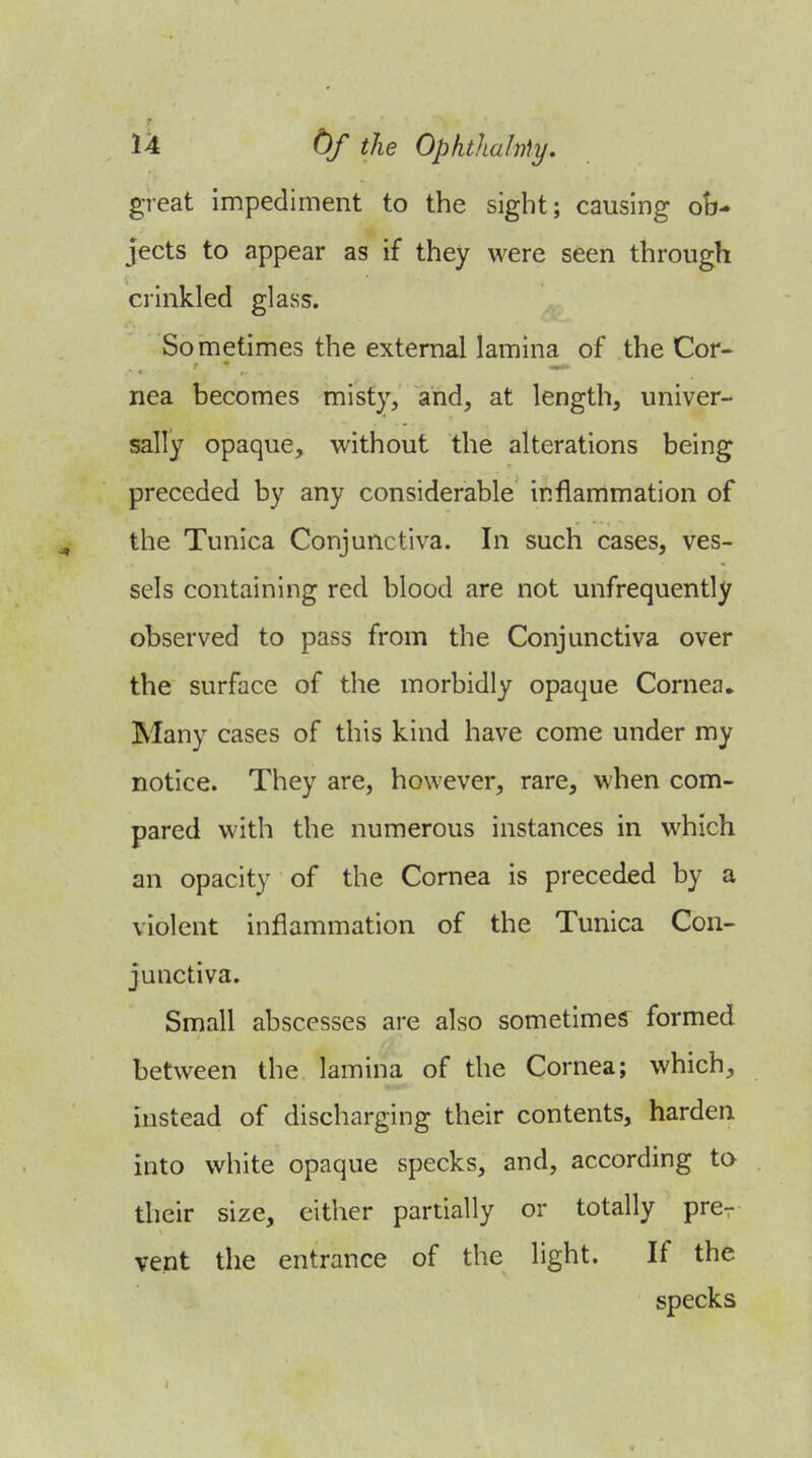 great impediment to the sight; causing ob- jects to appear as if they were seen through crinkled glass. Sometimes the external lamina of the Cor« nea becomes misty, and, at length, univer- sally opaque, without the alterations being preceded by any considerable inflammation of the Tunica Conjunctiva. In such cases, ves- sels containing red blood are not unfrequently observed to pass from the Conjunctiva over the surface of the morbidly opaque Cornea* Many cases of this kind have come under my notice. They are, however, rare, when com- pared with the numerous instances in which an opacity of the Cornea is preceded by a violent inflammation of the Tunica Con- junctiva. Small abscesses are also sometimes formed between the lamina of the Cornea; which, instead of discharging their contents, harden into white opaque specks, and, according ta their size, either partially or totally pre- vent the entrance of the light. If the specks