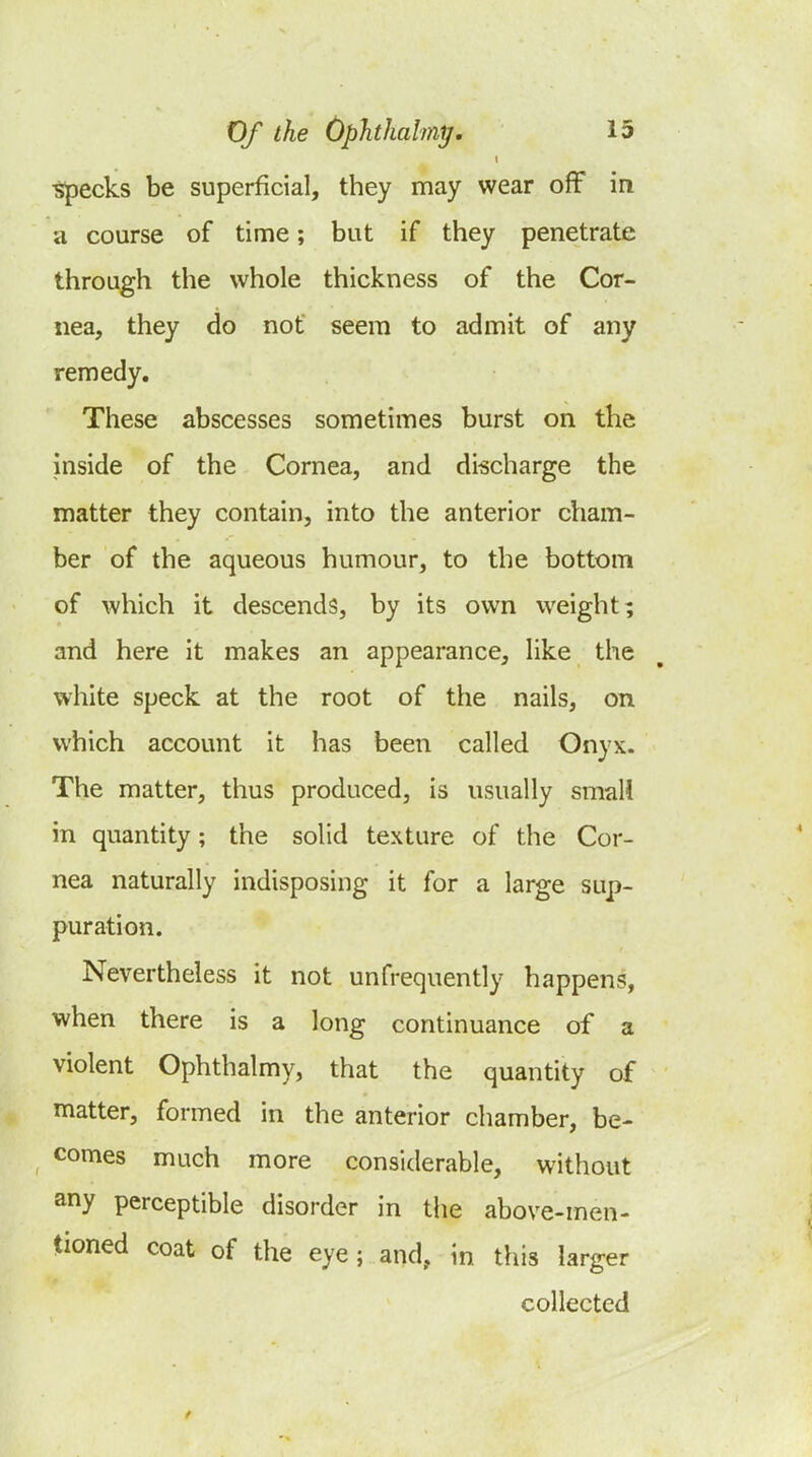 ^ecks be superficial, they may wear off in a course of time; but if they penetrate through the whole thickness of the Cor- nea, they do not seem to admit of any remedy. These abscesses sometimes burst on the inside of the Cornea, and discharge the matter they contain, into the anterior cham- ber of the aqueous humour, to the bottom of which it descends, by its own weight; and here it makes an appearance, like the white speck at the root of the nails, on which account it has been called Onyx. The matter, thus produced, is usually small in quantity; the solid texture of the Cor- nea naturally indisposing it for a large sup- puration. Nevertheless it not unfrequently happens, when there is a long continuance of a violent Ophthalmy, that the quantity of matter, formed in the anterior chamber, be- comes much more considerable, without any perceptible disorder in the above-men- tioned coat of the eye; and, in this larger collected