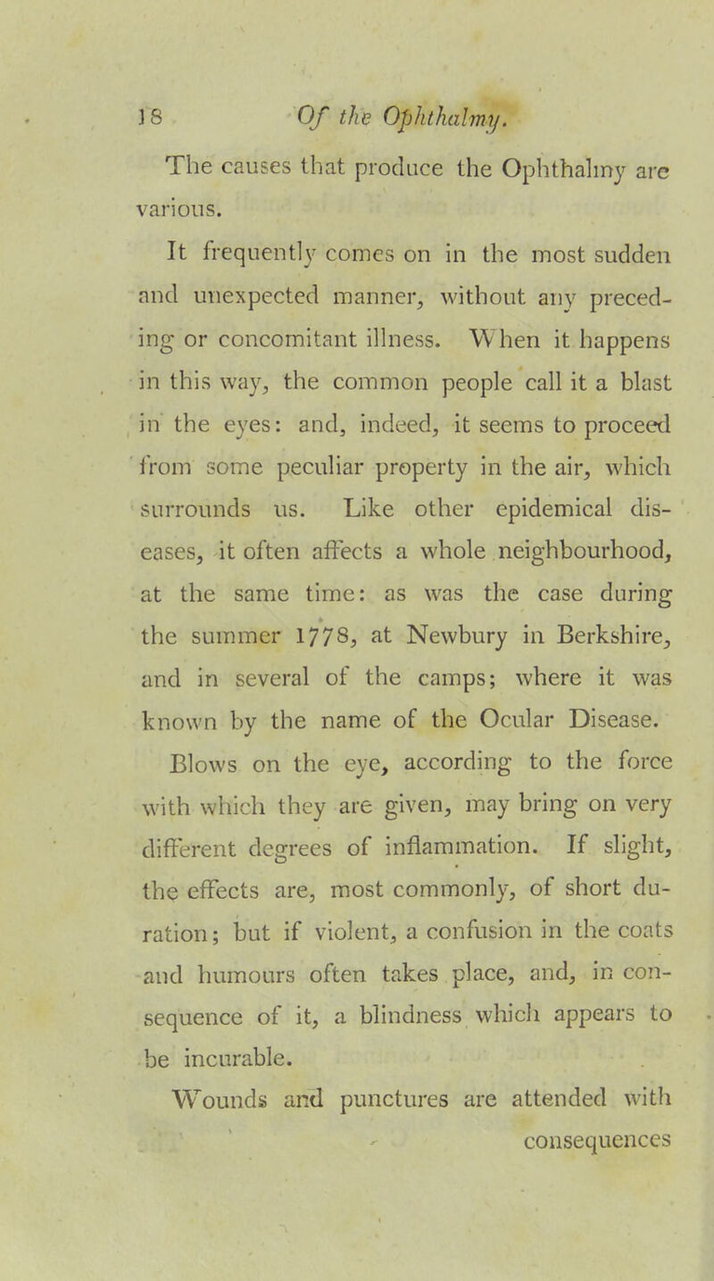 The causes that produce the Ophthahny are various. It frequently comes on in the most sudden and unexpected manner, without any preced- ing or concomitant ilhiess. When it happens in this way, the common people call it a blast in the eyes: and, indeed, it seems to proceed from some peculiar property in the air, which surrounds us. Like other epidemical dis- eases, it often affects a whole neighbourhood, at the same time: as was the case during the summer 1778? at Newbury in Berkshire, and in several of the camps; where it was known by the name of the Ocular Disease. Blows on the eye, according to the force with which they are given, may bring on very different degrees of inflammation. If slight, the effects are, most commonly, of short du- ration ; but if violent, a confusion in the coats and humours often takes place, and, in con- sequence of it, a blindness whicli appears to be incurable. Wounds and punctures are attended with consequences