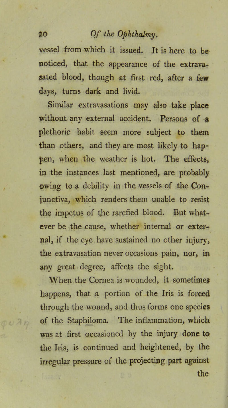 vessel from which it issued. It is here to be noticed, that the appearance of the extrava- sated blood, though at first red, after a few days, turns dark and livid. Similar extravasations may also take place without any external accident. Persons of a plethoric habit seem more subject to them than others, and they are most likely to hap- Jjen, wiien the weather is hot. The effects, in the instances last mentioned, are probably owing to a debility in the vessels of the Con- junctiva, which renders them unable to resist the impetus of the rarefied blood. But what- ever be the cause, whether internal or exter- nal, if the eye have sustained no other injury, the extravasation never occasions pain, nor, in any great degree, affects the sight. When the Cornea is wounded, it sometimes happens, that a portion of the Iris is forced through the wound, and thus forms one species of the Staphiloma. The inflammation, which was at first occasioned by the injury done to the Iris, is continued and heightened, by the irregular pressure of the projecting part against the