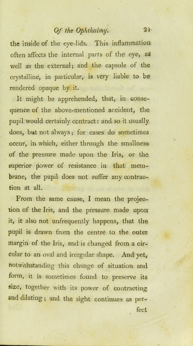the inside of the eye-lids. This inflammation often affects the internal parts of the eye, as well as the external; and the capsule of the crystalline, in particular, is very liable to be rendered opaque by it. It might be apprehended, that, in conse- quence of the above-mentioned accident, the pupil would certainly contract: and so it usually does, but not ahvays; for cases do sometimes occur, in which, either through the smallnesa of the pressure made upon the Iris, or the superior power of resistance in that mem- brane, the pupil does not suffer any contrac- tion at all. From the same cause, I mean the projec- tion of the Iris, and the pressure made upon it, it also not unfrequently happens, that the pupil is drawn from the centre to the outer margin of the Iris, and is changed from a cir- cular to an oval and irregular shape. And yet, notwithstanding this change of situation and form, it is sometimes found to preserve its size, together with its power of contracting and dilating; and the sight continues as per- fect «