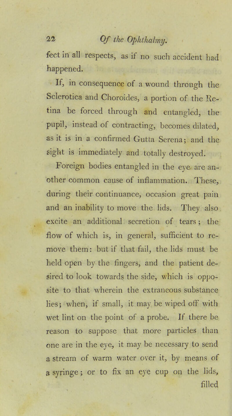 feet in all respects, as if no such accident had happened. If, in consequence of a wound through the Sclerotica and Choroides, a portion of the Re- tina be forced through and entangled, the pupil, instead of contracting, becomes dilated, as it is in a confirmed Gutta Serena; and the sight is immediately and totally destroyed. Foreign bodies entangled in the eye. are an- other common cause of inflammation. These, during their continuance, occasion great pain and an inability to move the lids. They also excite an additional secretion of tears; the flow of which is, in general, sufficient to re- move them: but if that fail, the lids must be held open by the fingers, and the patient de- sired to look towards the side, which is oppo- site to that wherein the extraneous substance lies; when, if small, it may be wiped off' with wet lint on the point of a probe. If there be reason to suppose that more particles than one are in the eye, it may be necessary to send a stream of warm water over it, by means of a syringe; or to fix an eye cup on the lids, filled