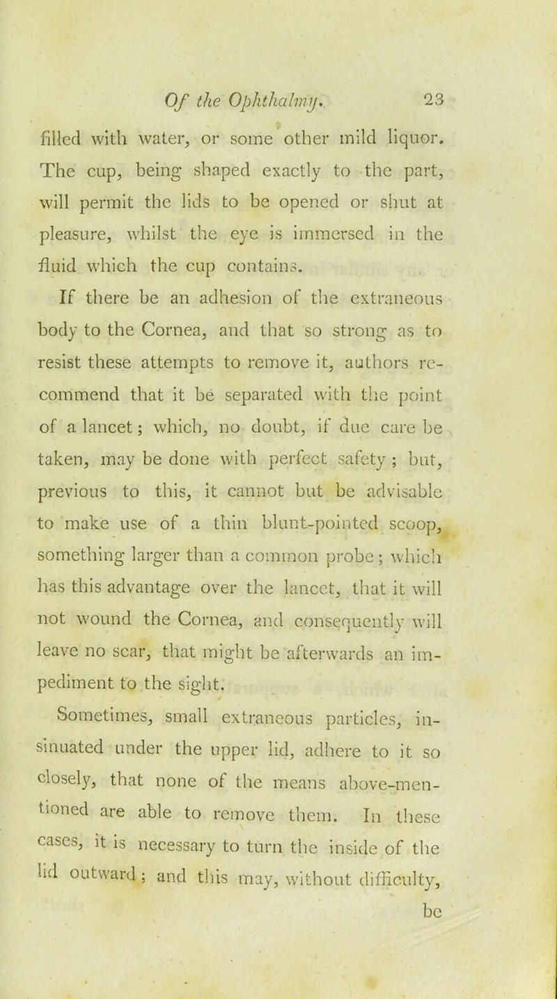 filled with water, or some other mild liquor. The cup, being shaped exactly to the part, will permit the lids to be opened or shut at pleasure, whilst the eye is immersed in the fluid which the cup contains. If there be an adhesion of the extraneous body to the Cornea, and that so strong as to resist these attempts to remove it, authors re- commend that it be separated with the point of a lancet; which, no doubt, if due care be taken, may be done with perfect safety ; but, previous to this, it cannot but be advisable to make use of a thin blunt-pointed scoop, something larger than a common probe; which has this advantage over the lancet, that it will not wound the Cornea, and consequently will leave no scar, that might be afterwards an im- pediment to the sight. Sometimes, small extraneous particles, in- sinuated under the upper lid, adhere to it so closely, that none of the means above-men- tioned are able to remove them. In tliese cases, it is necessary to turn the inside of the lid outward; and this may, without difficulty, be