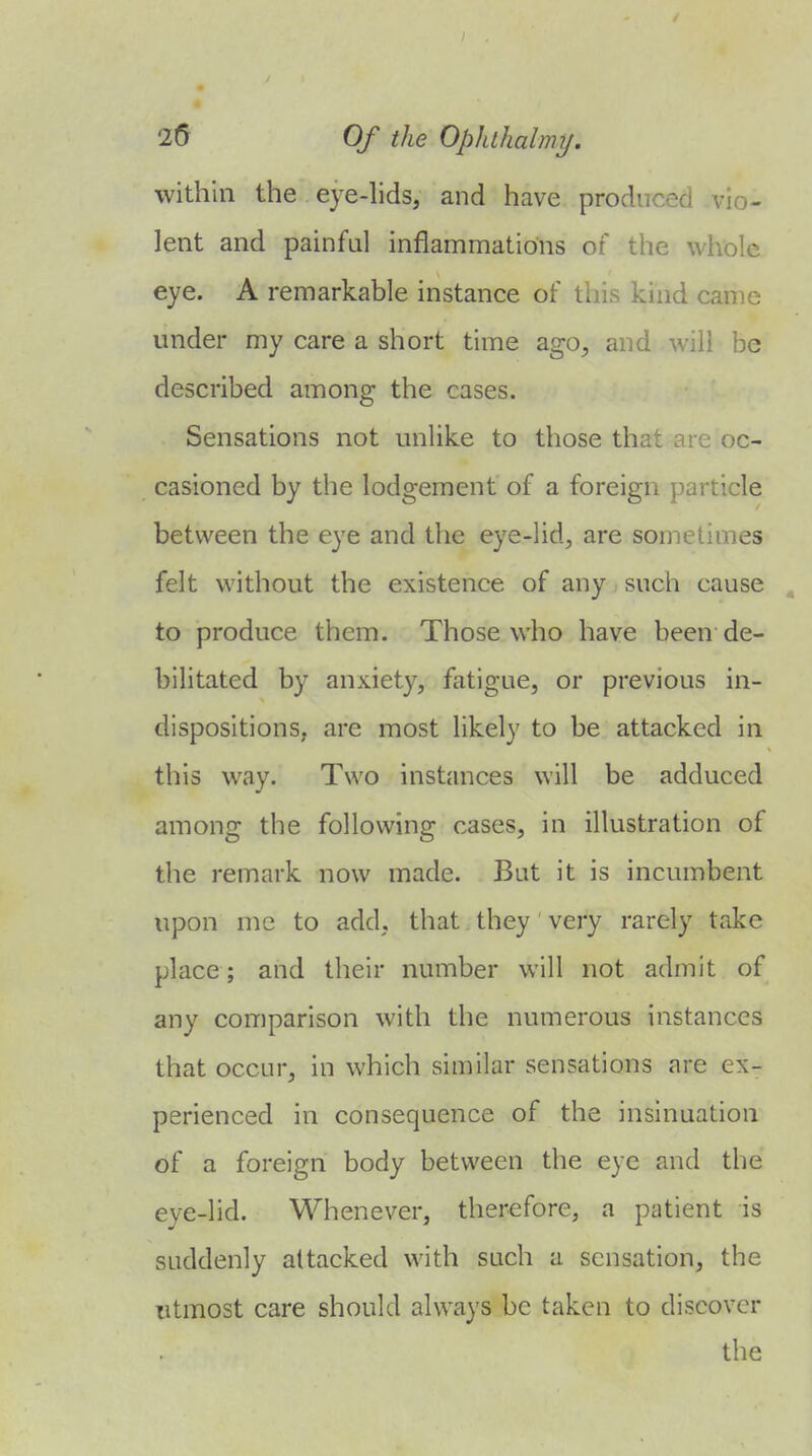 within the eye-hds, and have produced vio- lent and painful inflammations of the whole eye. A remarkable instance of this kind came under my care a short time ago, and will be described among the cases. Sensations not unlike to those that are oc- casioned by the lodgement of a foreign particle between the eye and the eye-lid, are sometimes felt without the existence of any such cause . to produce them. Those who have been de- bilitated by anxiety, fatigue, or previous in- dispositions, are most likely to be attacked in this way. Two instances will be adduced among the following cases, in illustration of the remark now made. But it is incumbent upon mc to add, that they very rarely take place; and their number will not admit of any comparison with the numerous instances that occur, in which similar sensations are ex- perienced in consequence of the insinuation of a foreign body between the eye and the eye-lid. Whenever, therefore, a patient is suddenly attacked with such a sensation, the utmost care should always be taken to discover
