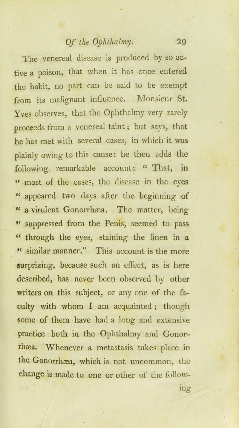 The venereal disease is produced by so ac- tive a poison, that when it has once entered the habit, no part can be said to be exempt from its malignant influence. Monsieur St. Yves observes, that the Ophthalmy very rarely proceeds from a venereal taint; but says, that he has met with several cases, in which it was plainly owing to this cause: he then adds the following, remarkable account:  That, in  most of the cases, the disease in the eyes *^ appeared two days after the beginning of  a virulent Gonorrhoea. The matter, being ** suppressed from the Penis, seemed to pass  through the eyes, staining the linen in a similar manner. This account is the more surprizing, because such an effect, as is here described, has never been observed by other writers on this subject, or any one of the fa- culty with whom I am acquainted ; though some of them have had a long and extensive practice both in the Ophthalmy and Gonor- rhaea. Whenever a metastasis takes place in the Gonorrhaea, which is not uncommon, the change is made to one or other of the follow- ing