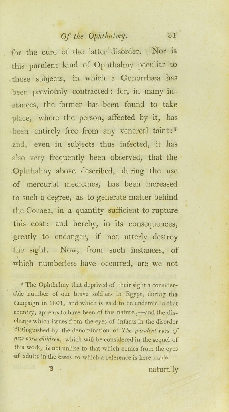 for the cure of the latter' disorder. Nor is this purulent kind of Ophthalmy peculiar to those subjects, in which a Gonorrhaea has been previously contracted: for, in many in- stances, the former has been found to take place, where the person, affected by it, has been entirely free from any venereal taint:* and, even in subjects thus infected, it has also very frequently been observed, that the Ophthalmy above described, during the use of mercurial medicines, has been increased to such a degree, as to generate matter behind the Cornea, in a quantity sufficient to rupture this coat; and hereby, in its consequences, greatly to endanger, if not utterly destroy the sight. Now, from such instances, of which numberless have occurred, are we not * The Ophthalmy that deprived of their sight a consider- able number of our brave soldiers in Egypt^ during ths campaign in 1801, and which is said to be endemic in that countryj appears to have been of this nature j—and the dis- charge which issues from the eyes of infants in the disorder distinguished by the denomination of The purulent eyes of new bom children, which will be considered in the sequel of this work, is not unlike to that which comes from the eyes of adults in the cases to which a reference is here made. 3 • naturally